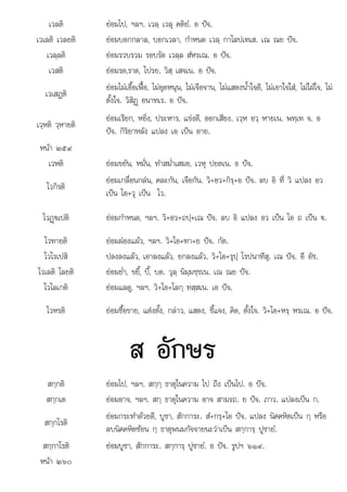 ฏ
ะ ป อ ร ๖ ๙
เวลติ ยอมไป, ฯลฯ. เวลฺ เวลุ คติยํ. อ ปจ.
เวเลติ เวลยติ ยอมบอกกลาล, บอกเวลา, กําหนด เวลฺ กาโลปเทเส. เณ ณย ปจ.
เวลฺลติ ยอมรวบรวม รอบรัด เวลฺล สํหรเณ. อ ปจ.
เวสติ ยอมรด,ราด, โปรย. วิสฺ เสจเน. อ ปจ.
เวเสฏติ
ยอมไมเอื้อเฟอ, ไมอุดหนุน, ไมเจือจาน, ไมแสดงน้ําใจดี, ไมเอาใจใส, ไมใฝใจ, ไม
ตั้งใจ. วิสิฏþ อนาทเร. อ ปจ.
เวฺหติ วฺหายติ
ยอมเรียก, หยิ่ง, ประหาร, แขงดี, ออกเสียง. เวฺห อวฺ หายเน. พทฺเท จ. อ
ปจ. กิริยาหลัง แปลง เอ เปน อาย.
หนา ๒๕๙
เวหติ ยอมขยัน, หมั่น, ทําสม่ําเสมอ, เวหุ ปยตเน. อ ปจ.
โวกิรติ
ยอมเกลื่อนกลน, คละกัน, เจือกัน. วิ+อว+กิรฺ+อ ปจ. ลบ อิ ที่ วิ แปลง อว
เปน โอ+วุ เปน โว.
โวฏþ€เปติ
þ ยอมกําหนด, ฯลฯ. วิ+อว+ถปฺ+เณ ปจ. ลบ อิ แปลง อว เปน โอ ถ เปน €.
โวทายติ ยอมผองแผว, ฯลฯ. วิ+โอ+ทา+ย ปจ. กัต.
โวโรเปสิ ปลงลงแลว, เอาลงแลว, ยกลงแลว. วิ+โอ+รุปฺ โรปนาทีสุ. เณ ปจ. อี อัช.
โวเลติ โลยติ ยอมย่ํา, ขยี้, บี้, บด. วุลฺ นิมฺมชฺชเน. เณ ณย ปจ.
โวโลเกติ ยอมแลดู, ฯลฯ. วิ+โอ+โลกฺ ทสฺสเน. เอ ปจ.
โวหรติ ยอมซื้อขาย, แตงตั้ง, กลาว, แสดง, ชี้แจง, คิด, ตั้งใจ. วิ+โอ+หรฺ หรเณ. อ ปจ.
ส อักษร
สกฺกติ ยอมไป, ฯลฯ. สกฺกฺ ธาตุในความ ไป ถึง เปนไป. อ ปจ.
สกฺกเต ยอมอาจ, ฯลฯ. สกฺ ธาตุในความ อาจ สามรถ. ย ปจ. ภาว. แปลงเปน ก.
สกฺกโรติ
ยอมกระทําดวยดี, บูชา, สักการะ. สํ+กรฺ+โอ ปจ. แปลง นิคคหิตเปน กฺ หรือ
ลบนิคคหิตซอน กฺ ธาตุพนมกัจจายนะวาเปน สกฺการฺ ปูชายํ.
สกกาโรติ
สกฺกาโรต ยอมบชา สักการะ สกการ ปชายํ อ ปจ รปฯ ๖ ๙
ยอมบูชา, สกการ . สกฺการฺ ูชาย. ปจ. ูปฯ ๑ .
หนา ๒๖๐
 
