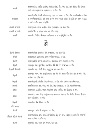 ๒๓ ณ น
สายติ
ยอมชอบใจ, พอใจ, เพลิน, เพลินเพลิน, ลิ้ม, จิบ, จบ, สุด, ที่สุด, สิ้น (หมด
จบ). สา อสฺสาทเน อวสาเน จ. ย ปจ. กัต.
สารชฺชติ
ยอมกําหนัด, ยินดี. สํ+อา+อชฺ รฺชฺ วา ราเค. ย ปจ. กัต. ลบนิคคหิต แปลง
ย กับที่สุดธาตุเปน ชฺช หรือ สํ+รชฺ หรือ รฺชฺ แปลง สํ เปน สา รูปฯ ๖๔๔.
บางตําราเปน รนฺชฺ ธาตุก็มี.
สาเรติ สารยติ ยอมทุรพล, ออน, เพลีย. สารฺ ทุพฺพเลฺย. เณ ณย ปจ.
สาเวติ สาวยติ ยอมใหฟง, สุ สวเน. เณ ณย ปจ. เหตุ.
สาสติ ยอมสั่ง, บังคับ, สั่งสอน, พร่ําสอน. สาสฺ อนุสิฏþ€ยํ. อ ปจ.
สิ
สิเกติ สิกยติ ยอมจับตอง, ถูกตอง. สิกฺ อามสเน. เณ ณย ปจ.
สิกฺขติ ยอมศึกษา, เลาเรียน. สิกฺขฺ วิชฺโชปาทาเน. อ ปจ.
สิขาติ ยอมรุงเรือง, สวาง, สองสวาง, สวยงาม. สิขา ทิตฺติยํ. อ ปจ.
สิงฺฆติ ยอมสูด, ดม, สูดกลิ่น, ดมกลิ่น. สิฆิ สึฆิ วา อาฆาเน. อ ปจ.
สิจฺเจติ สิจฺจยติ ยอมตัด, บด, ย่ํายี, สิจฺจฺ กุฏþฏเน. เณ ณย ปจ.
สิชฺชติ
ยอมหุง, ฯลฯ. สิทฺ ธาตุในความ หุง ตม นึ่ง ทอด ปง ยาง สุก. ย ปจ. กัต.
แปลง ทฺย เปน ชฺช.
สิชฺฌติ ยอมสัมฤทธิ์, สําเร็จ. สิธุ สํราธเน. ย ปจ. กัต. แปลง ธฺย เปน ชฺฌ.
สิฺจติ ยอมไหลออก, รด, ราด, เท, วิด. สิจฺ ปคฺฆรเณ. อ ปจ. นิคคหิตอาคม.
สิทติ ยอมปลด, เปลื้อง, หลุด, หลุดไป, พน, พนไป. สิทฺ โมจเน. อ ปจ.
สิทติ
ยอมสงา, ฯลฯ. สิทฺ ธาตุในความ สวยงาม งดงาม รัก นารัก รักสวย รักงาม
สงา เปนสงา. อ ปจ.
สินฺทติ ยอมเย็น. สิทฺ สีติเย. อ ปจ.
หนา ๒๘๑
สินาติ ยอมผูก, พัน. สิ พนฺธเน. นา ปจ.
สิโณติ สิโนติ สินาติ
ยอมทําใหคม, ลับ, อาน. สิ นิสาเน. ณุ ณา ปจ. พฤทธิ อุ เปน โอ กิริยาที่
๒๓ แปลง ณ เปน น
, แปลง ฺ เปน ฺ.
สินาติ ยอมหุง, ตม, ฯลฯ. สา ปาเก. นา ปจ.
 