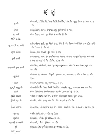 สต ส เ เณ อ
สุ สู
สุกฺขติ
ยอมแหง, ไมเอื้อเฟอ, ไมเอาใจใส, ไมตั้งใจ, ไมสนใจ. สุกฺขฺ โสเก อนาทเร จ. อ
ปจ.
สุขติ ยอมเปนสุข, สบาย, สําราญ. สุขฺ สุขกิริยายํ. อ ปจ.
สุขายติ ยอมเปนสุข, ฯลฯ. สุข ศัพท อาย ปจ. ติ วัต.
หนา ๒๘๓
สุกฺขาเปติ สุขาเปติ
แปลเหมือน สุขติ. สุข ศัพท อาเป ปจ. ติ วัต. โมคฯ ขาทิกัณฑ ๑๓ เปน อาป
ปจ. วิการ อิ เปน เอ.
สํüกติ สุงฺกติ ยอมไป, ถึง เปนไป. สํüกฺ คติยํ. อ ปจ.
สุจติ สุเจติ
ยอมสะอาด, ฯลฯ. สุจฺ ธาตุในความ สะอาด หมดจด บริสุทธิ์ ผุดผอง ประกาศ
แสดง ปรากฏ ไป ถึง เปนไป. อ, เอ ปจ.
สุจฺฉเทติ สุจฺฉาทยติ
ยอมกั้นดี, กั้นดวยดี, ฯลฯ. สุ+ฉทฺ ธาตุในความ กั้น ปด บัง ปดบัง มุง. เณ
ณย ปจ.
สุชฺฌติ
ยอมสะอาด, หมดจด, บริสุทธิ์, ผุดผอง. สุธฺ ธสเจยฺเย. ย ปจ. แปลง ธฺย เปน
ชฺฌ.
สุฏติ ยอมดา, บริภาษ. สุฏþ ปริภาสเน. อ ปจ.
สุฏþเฏติ สฏþฏยติ ยอมไมเอื้อเฟอ, ไมเอาใจใส, ไมตั้งใจ, ไมสนใจ. สุฏþฏþ อนาทเร. เณ ณย ปจ.
สุณติ ยอมเบียดเบียน, สืบตอตระกูล. สุ หึสากุลสนฺธาเนสุ. อ ปจ.
สุณสิ สุณาสิ จงฟง. สุ สวเน. ณา ปจ. สิ ปญจ กิริยาแรก รัสสะ รูปฯ ๔๙๖.
สุโณติ สุณาติ ยอมฟง, สดับ. สุ+ณุ ณา ปต. ปจ. พฤทธิ อุ เปน โอ.
สุโณติ สุณาติ ยอมเบียน, เบียดเบียน, ผูก, จํา, ติดตอ, ละเอียด, ปน. สุ อภิสเว. ณุ ณา ปจ.
สุณาตุ จงฟง, สดับ. สุ+ณา ปจ. ตุ ปญจ.
สุณฺ€ติ ยอมแหง, เหี่ยว. สุ€ โสสเน. อ ปจ.
สุณฺเ€ติ สุณฺ€ยติ ยอมแหง, เหี่ยว. สุ€+เณ ณย ปจ.
สติ
ุ ยอมบด ปน ทําใหละเอียด ส เปรเณ อ ปจ
ยอมบด, ปน, ทาใหละเอยด. ุ ปร . ปจ.
หนา ๒๘๔
 