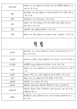 อ
อีเรติ อีรยติ
ยอมซัด, ฯลฯ. อีรฺ ธาตุในความ ซัด ซัดไป ขวาง โยน ใหสิ้นไป ใหนอยไป. เณ
ณย ปจ. กัต. ติ วัต.
อีสติ
ยอมกําจัดฆ, ฯลฯ. อีสฺ ธาตุในความ กําจัด เบียดเบียน ไป ถึง เปนไป เห็น ดู.
อ ปจ. ติ วัต.
อีสติ ยอมแสวงหา, ฯลฯ. อีสฺ คเวสเน. อ ปจ. ติ วัต.
อีหติ
ยอมดําริ, ฯลฯ. อีหฺ ธาตุในความ ดําริ คิด รู ไฝใจ เจริญ รุงเรือง พยายาม
หมั่น ขยัน. อ ปจ. ติ วัต.
อีหติ ยอมเปนไป. อีหฺ ธาตุในความเปนไป อ ปจ. ติ วัต.
อีฬติ ยอมชม, ฯลฯ. อีฬฺ ธาตุในความ ชม ชมเชย ยกยอง สรรเสริญ. อ ปจ ติ วัต.
อุ อู
อุกฺกํสติ
ยอมยกยอง ,ฯลฯ. อุ+กํสฺ ธาตุในความ ปรารถนา อยากได ชอบใจ ชม รัก รัก
ใคร. อ ปจ. ติ วัต.
อกฺกุชฺชติ ยอมหงาย, หงายขึ้น. อุ+กุชฺชฺ ธาตุในความ คว่ํา คว่ําลง. อ ปจ. ติ วัต. ซอน กฺ.
อุกฺโกเฏติ ยอมรื้อฟน. อุ+กุฏþ ธาตุในความ คน คนหา. เณ ปจ. กัต. ติ วัต.
อุกฺขติ
ยอมลาง, ฯลฯ. อุกขฺ ธาตุในความ รด ราด ประพรม โรย โปรย ลาง. อ ปจ. ติ
วัต.
อุกฺขิปติ ยอมพัด, ยกขึ้น, ฯลฯ. อุ+ขิปฺ ธาตุในความ ไป ถึง เปนไป. อ ปจ. ติ วัต.
อุขติ ยอมไป, ฯลฯ. อุขฺ ธาตุในความ ไป ถึง เปนไป. อ ปจ. ติ วัต.
อุคฺคจฺฉติ ยอมขึ้นไป, ฯลฯ. อุ+คมฺ+อ ปจ. ติ วัต.
อุคฺคฺฉิ พุงขึ้นแลว, พุงออกแลว, พุงไปแลว, ขึ้นไปแลว. อี อัช. ดู อาคฺฉิ ดวย
อุคฺคณฺหาติ
ยอมเรียน, เรียนเอา, ศึกษา, สําเหนียกก. อู+คหฺ อุปาทาเน. ณฺหา ปจ. ติ วัต.
ลบที่สุดธาตุ ซอน คฺ.
อุคฺคิรึสุ
เงือดเงื้อแลว. อุ+คิรฺ ธาตุในความ คาย กระจาย ไหลออก ปลอยออกมาห. อ
ปจ อํ อัช
ปจ. ü อช.
 