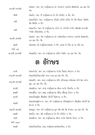 ต
๙
ฑาเปติ ฑาปยติ
ยอมฆา, ฯลฯ. ฑปฺ ธาตุในความ ฆา ประหาร รวมกัน ตัดตอกัน. เณ ณย ปจ.
กัต.
ฑียติ ยอมไป, ฯลฯ. ฑี ธาตุในความ ไป ถึง เปนไป. ย ปจ. กัต.
เฑติ
ยอมเปนไป, ฯลฯ. ธาตุในความ เปนไป เขาไป เขาไป รับ ถือ ถือเอา ถือมั่น
ยึด ยึดถือ. อ ปจ.
เฑติ
ยอมขวาง, ฯลฯ. ฑิ ธาตุในความ ขวาง ปา ขวางไป ปาไป เสียดสี เยาะเยย
กําจัด เบียดเบียน. อ ปจ.
เฑเปติ เฑปยติ
ยอมฆา, ฯลฯ. ฑิปฺ ธาตุในความ ฆา เบียดเบียน ประหาร รวมกัน ติดตอกัน.
เณ ณย ปจ. กัต.
ฒยติ ยอมหลง. ฒิ ธาตุในความหลง. อ ปจ. แปลง อิ เปน เอ เอ เปน อย.
หนา ๑๘
ณาเปติ ณาปยติ ยอมสงไป, ฯลฯ. ตกฺ ธาตุในความ สงไป บังคับ. เณ ณย ปจ. กัต.
ต อักษร
อกษร
ตกติ ยอมราเริง, ฯลฯ. ตกฺ ธาตุในความ ราเริง รื่นเริง หัวเราะ. อ ปจ.
ตกฺเกติ ตกฺกยติ ยอมเปนไปในยางไม. ตกฺกฺ ธาตุ เณ ณย ปจ. กัต.
ตกฺเกติ ตกฺกยติ
ยอมตรึก, ฯลฯ. ตกฺกฺ ธาตุในความ ตรึก ตรึกตรอง ตริตรอง ดําริ คิด กลาว
พูด. เณ ณย ปจ. กัต.
ตกฺขติ ยอมสังวร, ฯลฯ. ตกฺขฺ ธาตุในความ สังวร ระวัง ปองกัน. อ ปจ.
ตคฺฆติ ยอมเลี้ยง, ฯลฯ. ตคฺฆฺ ธาตุในความ เลี้ยง เลี้ยงดู รักษา. อ ปจ.
ตงฺกติ ยอมเปนอยูลํา ฝดเคือง เจ็บไข ไมสบาย. อ ปจ.
ตงฺคติ
ยอมเปนอยูลําบาก, ฯลฯ. ตกิ ธาตุในความ เปนอยูลําบาก ฝดเคือง เจ็บไข ไม
สบาย. อ ปจ.
คงฺเกติ ตงฺกยติ ยอมผูก, ฯลฯ. ตกิ ธาตุในความ ผูก พัน มัด รัด จําจอง. เณ ณย ปจ. กัต.
คงฺคติ ยอมไป, ฯลฯ. ตคิ ธาตุในความ ไป ถึง เปนไป. อ ปจ.
ตจติ ยอมสังวร, ฯลฯ. ตจฺ ธาตุในความ สังวร ระวัง ปองกัน รักษา. อ ปจ.
หนา ๙
หนา ๑๑
ตจฺจติ ยอมเบียดเบียน. ตจฺจฺ ธาตุในความเบียดเบียน. อ ปจ.
 