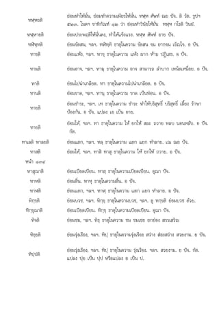 ใ ป
ทฬฺหยติ
ยอมทําใหมั่น, ยอมทําความเพียรใหมั่น. ทฬฺห ศัพท ณย ปจ. ติ วัต. รูปฯ
๕๒๓. โมคฯ ขาทิกัณฑ ๑๒ วา ยอมทําวินัยใหมั่น ทฬฺห กโรติ วินยํ.
ทฬฺหายติ ยอมประพฤติใหมั่นคง, ทําใหแข็งแรง. ทฬฺห ศัพท อาย ปจ.
ทฬิทฺทติ ยอมขัดสน, ฯลฯ. ทฬิทฺทิ ธาตุในความ ขัดสน จน ยากจน เข็ญใจ. อ ปจ.
ทาขติ ยอมแหง, ฯลฯ. ทาขฺ ธาตุในความ แหง ผาก หาม ปฏิเสธ. อ ปจ.
ทาฆติ ยอมอาจ, ฯลฯ. ทาฆฺ ธาตุในความ อาจ สามารถ ลําบาก เหน็ดเหนื่อย. อ ปจ.
ทาติ ยอมไปนาเกลียด. ทา ธาตุในความไปนาเกลียด. อ ปจ.
ทานติ ยอมขาด, ฯลฯ. ทานฺ ธาตุในความ ขาด เปนทอน. อ ปจ.
ทายติ
ยอมชําระ, ฯลฯ. เท ธาตุในความ ชําระ ทําใหบริสุทธิ์ บริสุทธิ์ เลี้ยง รักษา
ปองกัน. อ ปจ. แปลง เอ เปน อาย.
ทายติ
ยอมให, ฯลฯ. ทา ธาตุในความ ให ยกให สละ ถวาย หลบ นอนหลับ. ย ปจ.
กัต.
ิ ิ
ทาเลติ ทาลยติ  ใ ํ ป
ยอมแตก, ฯลฯ. ทลฺ ธาตุ นความ แตก แยก ทําลาย. เณ ณย จ.
ทาสติ ยอมให, ฯลฯ. ทาสิ ทาสุ ธาตุในความ ให ยกให ถวาย. อ ปจ.
หนา ๑๓๔
ทาสุณาติ ยอมเบียดเบียน. ทาสฺ ธาตุในความเบียดเบียน. อุณา ปจ.
ทาหติ ยอมตื่น. ทาหุ ธาตุในความตื่น. อ ปจ.
ทาฬติ ยอมแตก, ฯลฯ. ทาฬฺ ธาตุในความ แตก แยก ทําลาย. อ ปจ.
ทิกฺขติ ยอมบวช, ฯลฯ. ทิกฺขฺ ธาตุในความบวช, ฯลฯ. ดู ทกฺขติ ยอมบวช ดวย.
ทิกฺขุณาติ ยอมเบียดเบียน. ทิกฺขฺ ธาตุในความเบียดเบียน. อุณา ปจ.
ทิจติ ยอมชม, ฯลฯ. ทิธฺ ธาตุในความ ชม ชมเชย ยกยอง สรรเสริญ
ทิธฺยติ ยอมรุงเรือง, ฯลฯ. ทิปฺ ธาตุในความรุงเรือง สวาง สองสวาง สวยงาม. ย ปจ.
ทิปฺปติ
ยอมรุงเรือง, ฯลฯ. ทิปฺ ธาตุในความ รุงเรือง. ฯลฯ. สวยงาม. ย ปจ. กัต.
แปลง ปฺย เปน ปฺป หรือแปลง ย เปน ป.
 