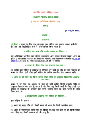 भारतीय दण्ड संहिता, 1860
[ INDIAN PENAL CODE, 1860 ]
[ 1860 का अहिहियम संख्ांक 45 ]
भाग 1
[ 6 अक्ट
ू बर 1860 ]
अध्याय 1
प्रस्ताविा
उद्देहिका - भारत क
े हिए एक सािारण दण्ड संहिता का उपबन्ध करिा समीचीि
िै। अतः यि हिम्नहिखित रूप में अहिहियहमत हकया जाता िै।
1. संहिता का िाम और उसक
े प्रवतति का हवस्तार -
यि अहिहियम भारतीय दण्ड संहिता कििाएगा और इसका हवस्तार सम्पूणत भारत पर
िोगा। [The words "except the State of Jammu and Kashmir" omitted by Act 34
of 2019, s. 95 and the Fifth Schedule (w.e.f. 31-10- 2019)]
2. भारत क
े भीतर हकए गए अपरािों का दण्ड -
िर व्यखि इस संहिता क
े उपबन्धों क
े प्रहतक
ू ि िर कायत या िोप क
े हिए हजसका वि
भारत क
े भीतर दोषी िोगा, इसी संहिता क
े अिीि दण्डिीय िोगा अन्यथा ििीं।
3. भारत से परे हकए गए हकन्तु उसक
े भीतर हवहि क
े अिुसार हवचारणीय अपरािों
का दण्ड–
भारत से परे हकए गए अपराि क
े हिए जो कोई व्यखि हकसी भारतीय हवहि क
े
अिुसार हवचारण का पात्र िो, भारत से परे हकए गए हकसी कायत क
े हिए उससे इस
संहिता क
े उपबन्धों क
े अिुसार ऐसा बरता जाएगा मािो वि कायत भारत क
े भीतर
हकया गया था।
4. राज्यक्षेत्रातीत अपरािों पर संहिता का हवस्तार -
इस संहिता क
े उपबन्ध -
(1) भारत से बािर और परे हकसी स्थाि में भारत क
े हकसी िागररक द्वारा;
(2) भारत में रहजस्ट्रीक
ृ त हकसी पोत या हवमाि पर, चािे वि किीं भी िो हकसी व्यखि
द्वारा हकए गए हकसी अपराि को भी िागू िै।
 