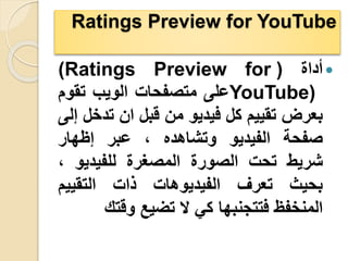 Ratings Preview for YouTube

‫أداة‬
(
(Ratings Preview for
YouTube)
‫على‬
‫متصفحات‬
‫الويب‬
‫تقو‬
‫م‬
‫بعرض‬
‫تقييم‬
‫كل‬
‫فيديو‬
‫من‬
‫قبل‬
‫ان‬
‫تد‬
‫خل‬
‫إلى‬
‫صفحة‬
‫الفيديو‬
‫وتشاهده‬
،
‫عبر‬
‫إظهار‬
‫شريط‬
‫تحت‬
‫الصورة‬
‫المصغرة‬
‫للفيديو‬
،
‫بحيث‬
‫تعرف‬
‫الفيديوهات‬
‫ذات‬
‫التقييم‬
‫المنخفظ‬
‫فتتجنبها‬
‫كي‬
‫ال‬
‫تضيع‬
‫وقت‬
‫ك‬
 