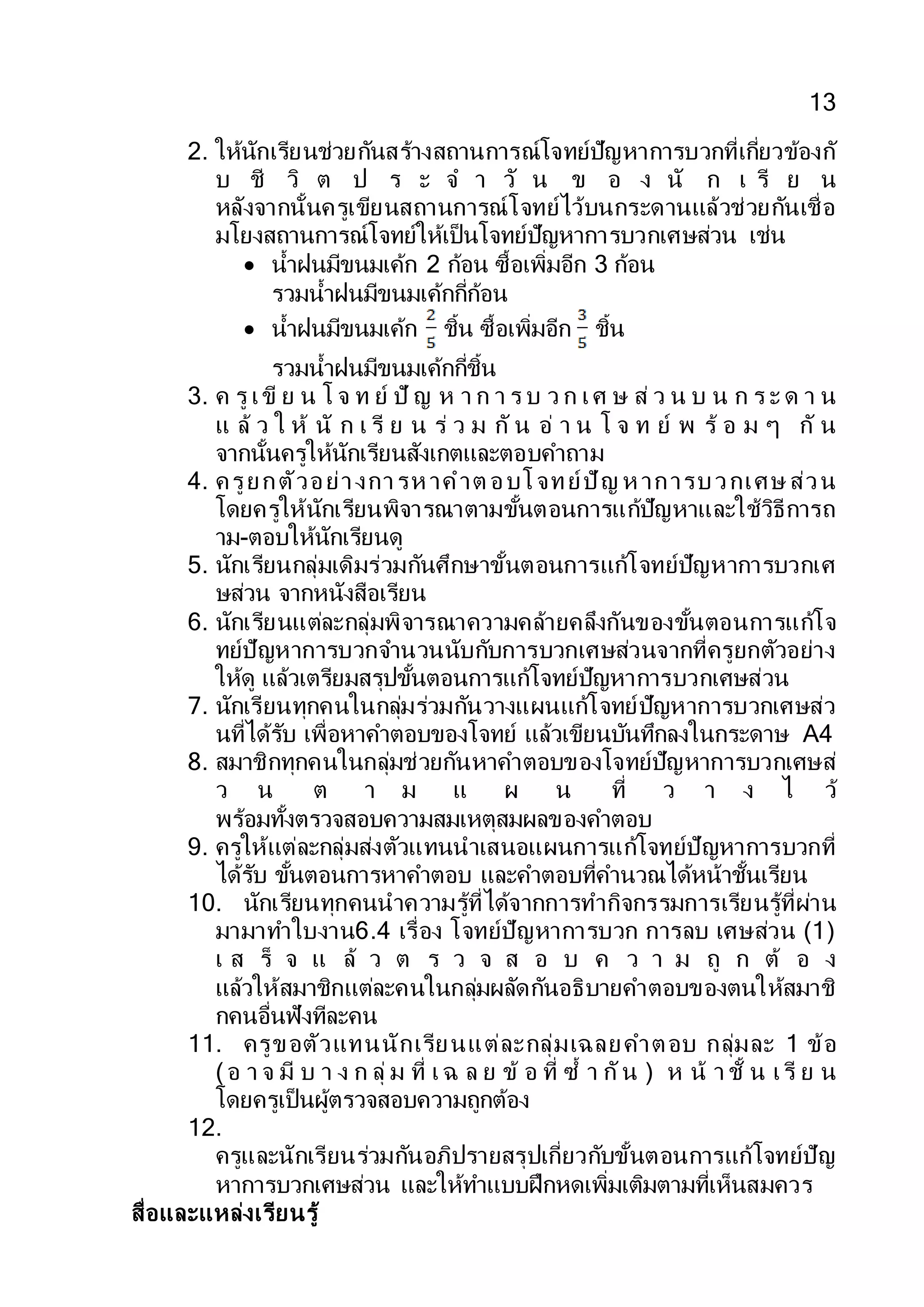 13
2. ให้นักเรียนช่วยกันสร้างสถานการณ์โจทย์ปัญหาการบวกที่เกี่ยวข้องกั
บ ชี วิ ต ป ร ะ จ า วั น ข อ ง นั ก เ รี ย น
หลังจากนั้นครูเขียนสถานการณ์โจทย์ไว้บนกระดานแล้วช่วยกันเชื่อ
มโยงสถานการณ์โจทย์ให้เป็นโจทย์ปัญหาการบวกเศษส่วน เช่น
 น้าฝนมีขนมเค้ก 2 ก้อน ซื้อเพิ่มอีก 3 ก้อน
รวมน้าฝนมีขนมเค้กกี่ก้อน
 น้าฝนมีขนมเค้ก ชิ้น ซื้อเพิ่มอีก ชิ้น
รวมน้าฝนมีขนมเค้กกี่ชิ้น
3. ค รู เขี ย น โ จ ท ย์ ปั ญ ห า ก า ร บ ว ก เศ ษ ส่ ว น บ น ก ร ะ ด า น
แ ล้ ว ใ ห้ นั ก เ รี ย น ร่ ว ม กั น อ่ า น โ จ ท ย์ พ ร้ อ ม ๆ กั น
จากนั้นครูให้นักเรียนสังเกตและตอบคาถาม
4. ครูยกตัวอย่างการห าคาต อบโจทย์ปัญ ห าการบวกเศษ ส่วน
โดยครูให้นักเรียนพิจารณาตามขั้นตอนการแก้ปัญหาและใช้วิธีการถ
าม-ตอบให้นักเรียนดู
5. นักเรียนกลุ่มเดิมร่วมกันศึกษาขั้นตอนการแก้โจทย์ปัญหาการบวกเศ
ษส่วน จากหนังสือเรียน
6. นักเรียนแต่ละกลุ่มพิจารณาความคล้ายคลึงกันของขั้นตอนการแก้โจ
ทย์ปัญหาการบวกจานวนนับกับการบวกเศษส่วนจากที่ครูยกตัวอย่าง
ให้ดู แล้วเตรียมสรุปขั้นตอนการแก้โจทย์ปัญหาการบวกเศษส่วน
7. นักเรียนทุกคนในกลุ่มร่วมกันวางแผนแก้โจทย์ปัญหาการบวกเศษส่ว
นที่ได้รับ เพื่อหาคาตอบของโจทย์ แล้วเขียนบันทึกลงในกระดาษ A4
8. สมาชิกทุกคนในกลุ่มช่วยกันหาคาตอบของโจทย์ปัญหาการบวกเศษส่
ว น ต า ม แ ผ น ที่ ว า ง ไ ว้
พร้อมทั้งตรวจสอบความสมเหตุสมผลของคาตอบ
9. ครูให้แต่ละกลุ่มส่งตัวแทนนาเสนอแผนการแก้โจทย์ปัญหาการบวกที่
ได้รับ ขั้นตอนการหาคาตอบ และคาตอบที่คานวณได้หน้าชั้นเรียน
10. นักเรียนทุกคนนาความรู้ที่ได้จากการทากิจกรรมการเรียนรู้ที่ผ่าน
มามาทาใบงาน6.4 เรื่อง โจทย์ปัญหาการบวก การลบ เศษส่วน (1)
เ ส ร็ จ แ ล้ ว ต ร ว จ ส อ บ ค ว า ม ถู ก ต้ อ ง
แล้วให้สมาชิกแต่ละคนในกลุ่มผลัดกันอธิบายคาตอบของตนให้สมาชิ
กคนอื่นฟังทีละคน
11. ครูขอตัวแทนนักเรียนแต่ละกลุ่มเฉลยคาตอบ กลุ่มละ 1 ข้อ
(อ า จ มี บ า ง ก ลุ่ ม ที่ เฉ ล ย ข้ อ ที่ ซ้ า กัน ) ห น้ า ชั้ น เรี ย น
โดยครูเป็นผู้ตรวจสอบความถูกต้อง
12.
ครูและนักเรียนร่วมกันอภิปรายสรุปเกี่ยวกับขั้นตอนการแก้โจทย์ปัญ
หาการบวกเศษส่วน และให้ทาแบบฝึกหดเพิ่มเติมตามที่เห็นสมควร
สื่อและแหล่งเรียนรู้
 