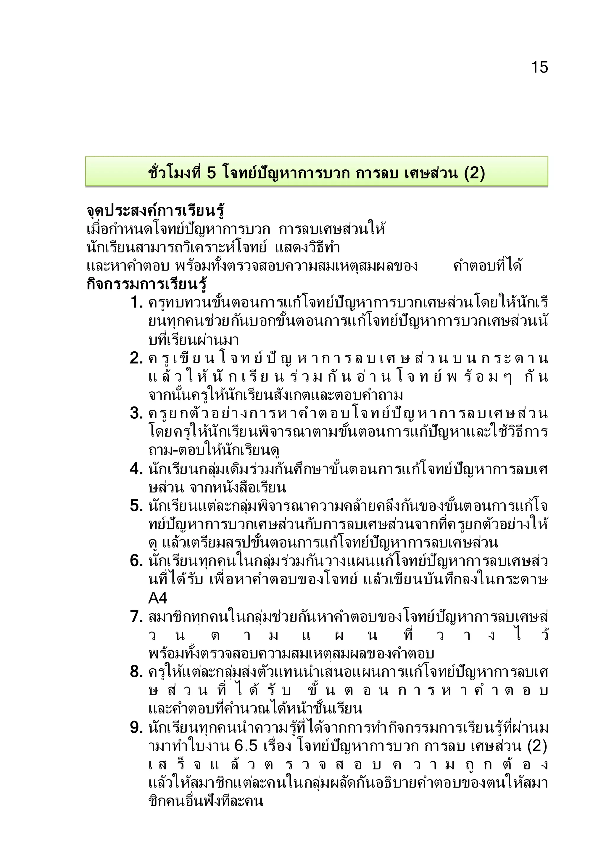 15
ชั่วโมงที่ 5 โจทย์ปัญหาการบวก การลบ เศษส่วน (2)
จุดประสงค์การเรียนรู้
เมื่อกาหนดโจทย์ปัญหาการบวก การลบเศษส่วนให้
นักเรียนสามารถวิเคราะห์โจทย์ แสดงวิธีทา
และหาคาตอบ พร้อมทั้งตรวจสอบความสมเหตุสมผลของ คาตอบที่ได้
กิจกรรมการเรียนรู้
1. ครูทบทวนขั้นตอนการแก้โจทย์ปัญหาการบวกเศษส่วนโดยให้นักเรี
ยนทุกคนช่วยกันบอกขั้นตอนการแก้โจทย์ปัญหาการบวกเศษส่วนนั
บที่เรียนผ่านมา
2. ค รู เขี ย น โ จ ท ย์ ปั ญ ห า ก า ร ล บ เศ ษ ส่ ว น บ น ก ร ะ ด า น
แ ล้ ว ใ ห้ นั ก เ รี ย น ร่ ว ม กั น อ่ า น โ จ ท ย์ พ ร้ อ ม ๆ กั น
จากนั้นครูให้นักเรียนสังเกตและตอบคาถาม
3. ครูย กตัวอย่างการห าคาต อบโจทย์ปัญ ห าการลบเศ ษส่วน
โดยครูให้นักเรียนพิจารณาตามขั้นตอนการแก้ปัญหาและใช้วิธีการ
ถาม-ตอบให้นักเรียนดู
4. นักเรียนกลุ่มเดิมร่วมกันศึกษาขั้นตอนการแก้โจทย์ปัญหาการลบเศ
ษส่วน จากหนังสือเรียน
5. นักเรียนแต่ละกลุ่มพิจารณาความคล้ายคลึงกันของขั้นตอนการแก้โจ
ทย์ปัญหาการบวกเศษส่วนกับการลบเศษส่วนจากที่ครูยกตัวอย่างให้
ดู แล้วเตรียมสรุปขั้นตอนการแก้โจทย์ปัญหาการลบเศษส่วน
6. นักเรียนทุกคนในกลุ่มร่วมกันวางแผนแก้โจทย์ปัญหาการลบเศษส่ว
นที่ได้รับ เพื่อหาคาตอบของโจทย์ แล้วเขียนบันทึกลงในกระดาษ
A4
7. สมาชิกทุกคนในกลุ่มช่วยกันหาคาตอบของโจทย์ปัญหาการลบเศษส่
ว น ต า ม แ ผ น ที่ ว า ง ไ ว้
พร้อมทั้งตรวจสอบความสมเหตุสมผลของคาตอบ
8. ครูให้แต่ละกลุ่มส่งตัวแทนนาเสนอแผนการแก้โจทย์ปัญหาการลบเศ
ษ ส่ ว น ที่ ไ ด้ รั บ ขั้ น ต อ น ก า ร ห า ค า ต อ บ
และคาตอบที่คานวณได้หน้าชั้นเรียน
9. นักเรียนทุกคนนาความรู้ที่ได้จากการทากิจกรรมการเรียนรู้ที่ผ่านม
ามาทาใบงาน 6.5 เรื่อง โจทย์ปัญหาการบวก การลบ เศษส่วน (2)
เ ส ร็ จ แ ล้ ว ต ร ว จ ส อ บ ค ว า ม ถู ก ต้ อ ง
แล้วให้สมาชิกแต่ละคนในกลุ่มผลัดกันอธิบายคาตอบของตนให้สมา
ชิกคนอื่นฟังทีละคน
 