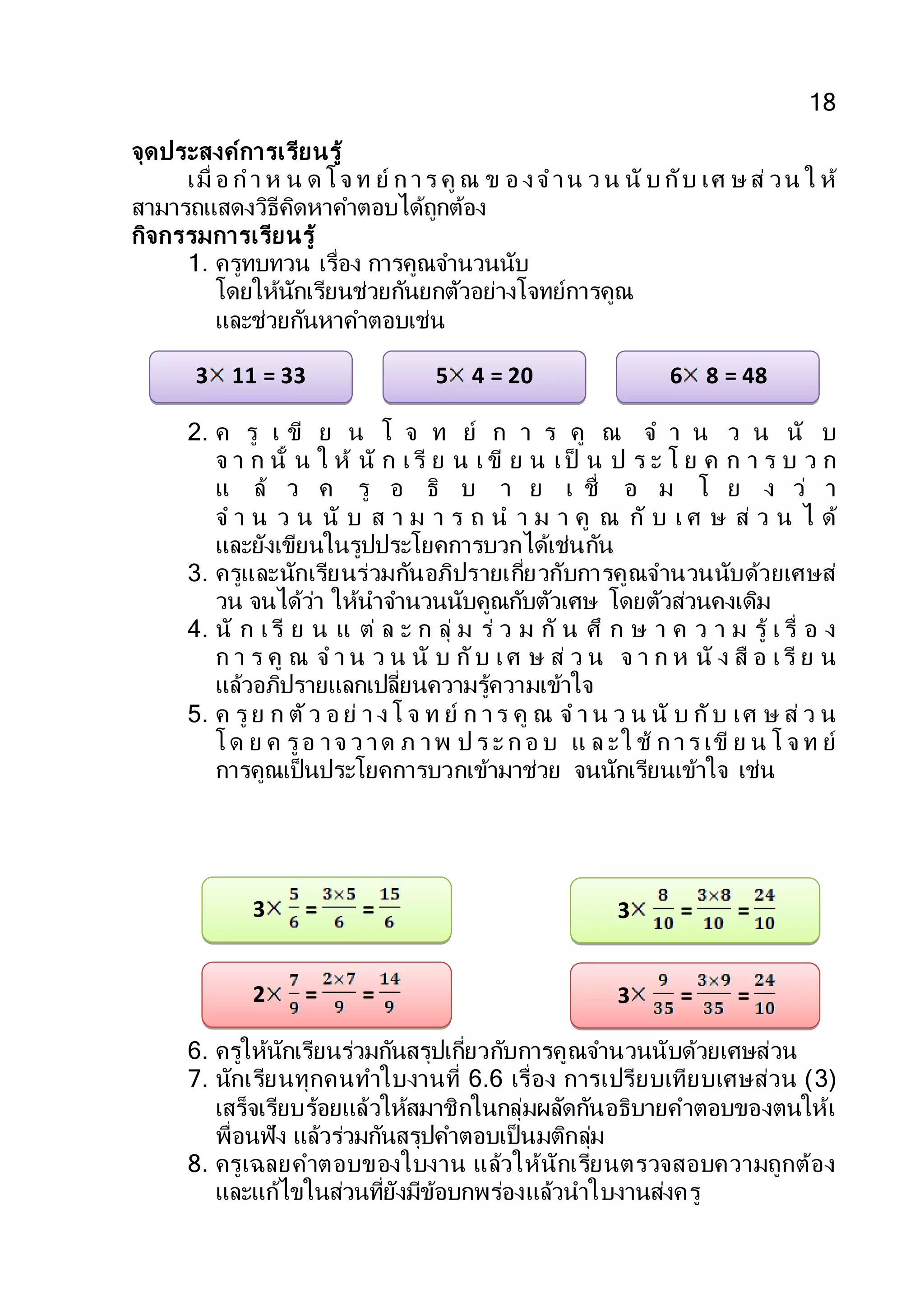 18
จุดประสงค์การเรียนรู้
เมื่ อ ก า ห น ด โจ ท ย์ ก าร คู ณ ข อ งจ าน ว น นั บ กับ เศ ษ ส่ วน ใ ห้
สามารถแสดงวิธีคิดหาคาตอบได้ถูกต้อง
กิจกรรมการเรียนรู้
1. ครูทบทวน เรื่อง การคูณจานวนนับ
โดยให้นักเรียนช่วยกันยกตัวอย่างโจทย์การคูณ
และช่วยกันหาคาตอบเช่น
2. ค รู เ ขี ย น โ จ ท ย์ ก า ร คู ณ จ า น ว น นั บ
จ า ก นั้ น ใ ห้ นั ก เรี ย น เ ขี ย น เป็ น ป ร ะ โ ย ค ก า ร บ ว ก
แ ล้ ว ค รู อ ธิ บ า ย เ ชื่ อ ม โ ย ง ว่ า
จ า น ว น นั บ ส า ม า ร ถ น า ม า คู ณ กั บ เ ศ ษ ส่ ว น ไ ด้
และยังเขียนในรูปประโยคการบวกได้เช่นกัน
3. ครูและนักเรียนร่วมกันอภิปรายเกี่ยวกับการคูณจานวนนับด้วยเศษส่
วน จนได้ว่า ให้นาจานวนนับคูณกับตัวเศษ โดยตัวส่วนคงเดิม
4. นั ก เรี ย น แ ต่ ล ะ ก ลุ่ ม ร่ ว ม กั น ศึ ก ษ า ค ว า ม รู้ เ รื่ อ ง
ก า ร คู ณ จ า น ว น นั บ กับ เศ ษ ส่ ว น จ า ก ห นั ง สื อ เรี ย น
แล้วอภิปรายแลกเปลี่ยนความรู้ความเข้าใจ
5. ค รู ย ก ตัว อ ย่ า ง โ จ ท ย์ ก าร คู ณ จ า น ว น นั บ กับ เศ ษ ส่ ว น
โด ย ค รูอ าจ ว าด ภ าพ ป ร ะ ก อ บ แ ล ะใ ช้ ก าร เขี ย น โ จ ท ย์
การคูณเป็นประโยคการบวกเข้ามาช่วย จนนักเรียนเข้าใจ เช่น
6. ครูให้นักเรียนร่วมกันสรุปเกี่ยวกับการคูณจานวนนับด้วยเศษส่วน
7. นักเรียนทุกคนทาใบงานที่ 6.6 เรื่อง การเปรียบเทียบเศษส่วน (3)
เสร็จเรียบร้อยแล้วให้สมาชิกในกลุ่มผลัดกันอธิบายคาตอบของตนให้เ
พื่อนฟัง แล้วร่วมกันสรุปคาตอบเป็นมติกลุ่ม
8. ครูเฉลยคาตอบของใบงาน แล้วให้นักเรียนตรวจสอบความถูกต้อง
และแก้ไขในส่วนที่ยังมีข้อบกพร่องแล้วนาใบงานส่งครู
3 11 = 33 5 4 = 20 6 8 = 48
3 = = 3 = =
2 = = 3 = =
 