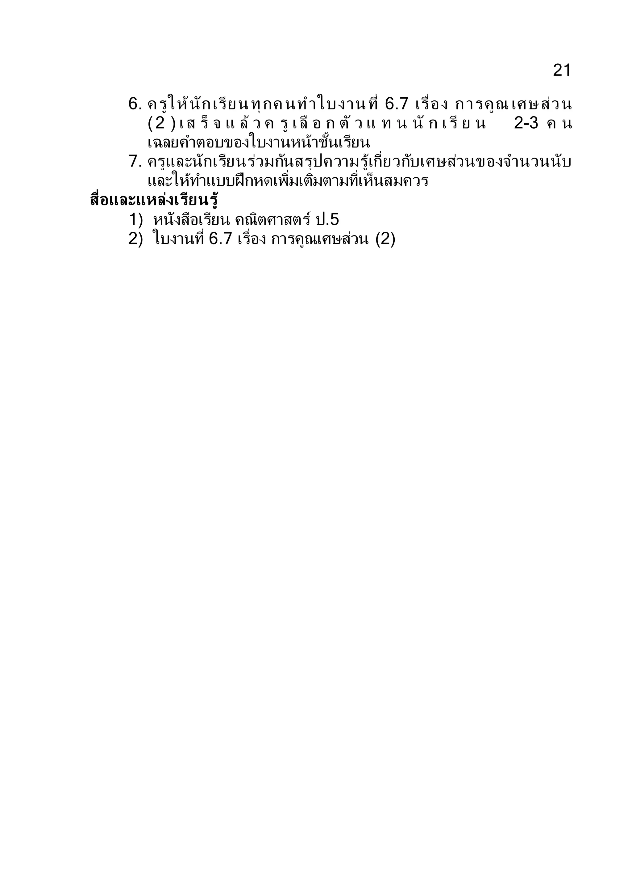 21
6. ครูให้นักเรียนทุกค นทาใบงานที่ 6.7 เรื่อง การคูณ เศษส่วน
(2 ) เส ร็ จ แ ล้ ว ค รู เลื อ ก ตั ว แ ท น นั ก เรี ย น 2-3 ค น
เฉลยคาตอบของใบงานหน้าชั้นเรียน
7. ครูและนักเรียนร่วมกันสรุปความรู้เกี่ยวกับเศษส่วนของจานวนนับ
และให้ทาแบบฝึกหดเพิ่มเติมตามที่เห็นสมควร
สื่อและแหล่งเรียนรู้
1) หนังสือเรียน คณิตศาสตร์ ป.5
2) ใบงานที่ 6.7 เรื่อง การคูณเศษส่วน (2)
 