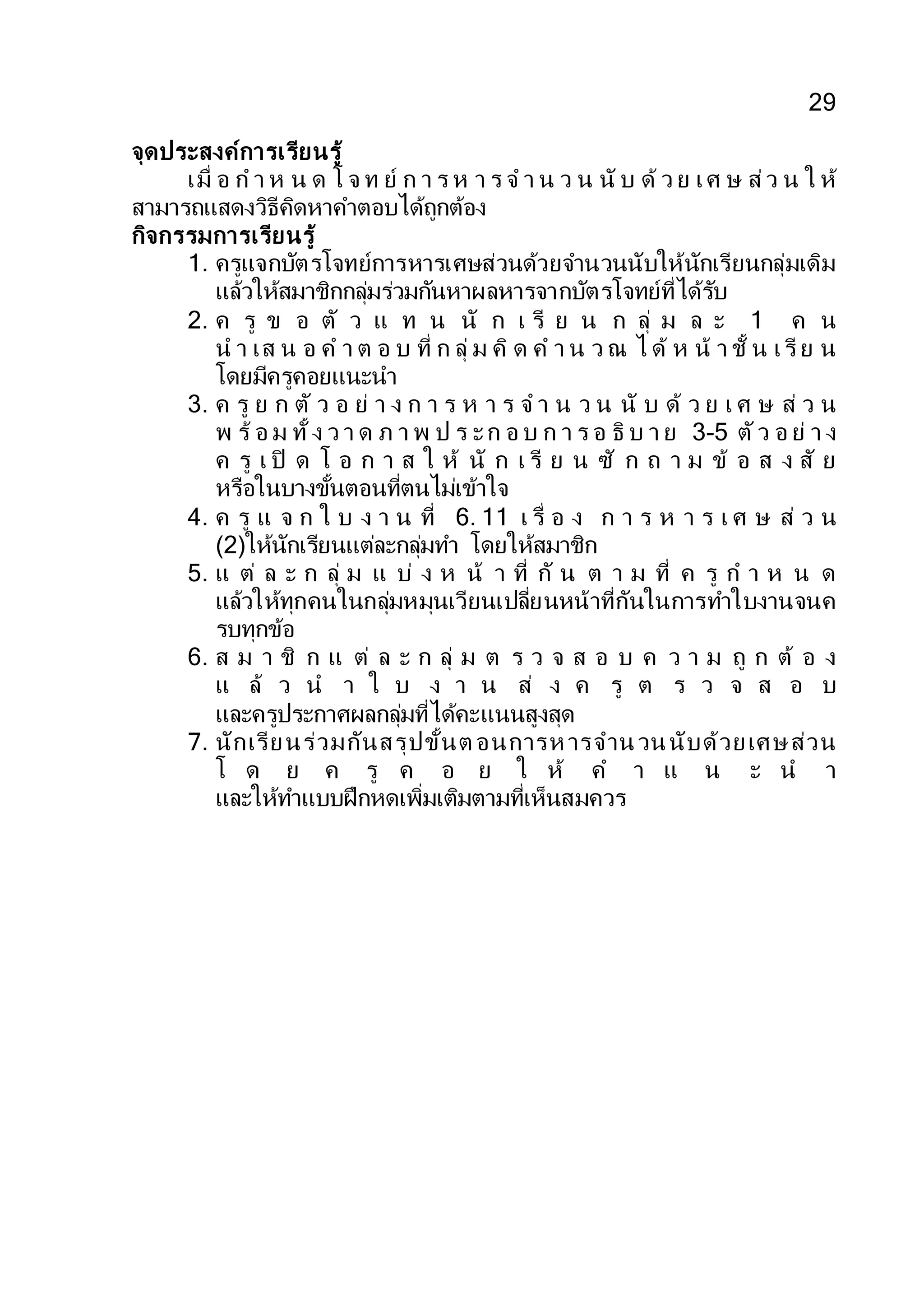 29
จุดประสงค์การเรียนรู้
เมื่ อ ก า ห น ด โ จ ท ย์ ก า ร ห า ร จ า น ว น นั บ ด้ ว ย เศ ษ ส่ว น ใ ห้
สามารถแสดงวิธีคิดหาคาตอบได้ถูกต้อง
กิจกรรมการเรียนรู้
1. ครูแจกบัตรโจทย์การหารเศษส่วนด้วยจานวนนับให้นักเรียนกลุ่มเดิม
แล้วให้สมาชิกกลุ่มร่วมกันหาผลหารจากบัตรโจทย์ที่ได้รับ
2. ค รู ข อ ตั ว แ ท น นั ก เ รี ย น ก ลุ่ ม ล ะ 1 ค น
น า เส น อ ค า ต อ บ ที่ ก ลุ่ ม คิ ด ค า น ว ณ ไ ด้ ห น้ า ชั้ น เรี ย น
โดยมีครูคอยแนะนา
3. ค รู ย ก ตั ว อ ย่ า ง ก า ร ห า ร จ า น ว น นั บ ด้ ว ย เ ศ ษ ส่ ว น
พ ร้ อ ม ทั้ ง ว า ด ภ า พ ป ร ะก อ บ ก า ร อ ธิ บ า ย 3-5 ตัว อ ย่ า ง
ค รู เ ปิ ด โ อ ก า ส ใ ห้ นั ก เ รี ย น ซั ก ถ า ม ข้ อ ส ง สั ย
หรือในบางขั้นตอนที่ตนไม่เข้าใจ
4. ค รู แ จ ก ใ บ ง า น ที่ 6. 11 เ รื่ อ ง ก า ร ห า ร เ ศ ษ ส่ ว น
(2)ให้นักเรียนแต่ละกลุ่มทา โดยให้สมาชิก
5. แ ต่ ล ะ ก ลุ่ ม แ บ่ ง ห น้ า ที่ กั น ต า ม ที่ ค รู ก า ห น ด
แล้วให้ทุกคนในกลุ่มหมุนเวียนเปลี่ยนหน้าที่กันในการทาใบงานจนค
รบทุกข้อ
6. ส ม า ชิ ก แ ต่ ล ะ ก ลุ่ ม ต ร ว จ ส อ บ ค ว า ม ถู ก ต้ อ ง
แ ล้ ว น า ใ บ ง า น ส่ ง ค รู ต ร ว จ ส อ บ
และครูประกาศผลกลุ่มที่ได้คะแนนสูงสุด
7. นักเรียนร่วมกันสรุปขั้นต อนการห ารจานวนนับด้วยเศษส่วน
โ ด ย ค รู ค อ ย ใ ห้ ค า แ น ะ น า
และให้ทาแบบฝึกหดเพิ่มเติมตามที่เห็นสมควร
 