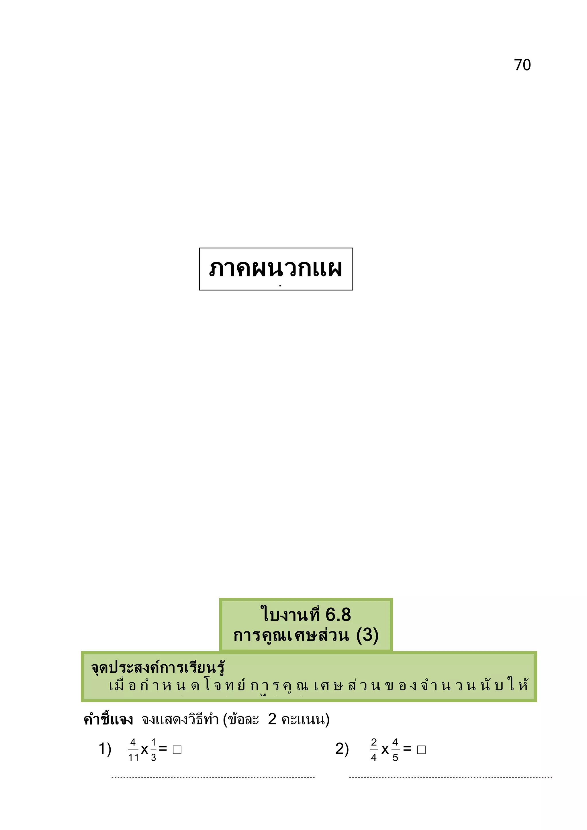 70
คาชี้แจง จงแสดงวิธีทา (ข้อละ 2 คะแนน)
1) 11
4
x 3
1
=  2) 4
2
x 5
4
= 
ใบงานที่ 6.8
การคูณเศษส่วน (3)
จุดประสงค์การเรียนรู้
เมื่ อ ก า ห น ด โ จ ท ย์ ก า ร คู ณ เศ ษ ส่ ว น ข อ ง จ า น ว น นั บ ใ ห้
สามารถแสดงวิธีคิดหาคาตอบได้ถูกต้อง
หาผลลัพธ์ของเศษส่วนของจานวนนับได้
หาผลลัพธ์ของเศษส่วนของจานวนนับได้
ภาคผนวกแผ
นที่ 8
 