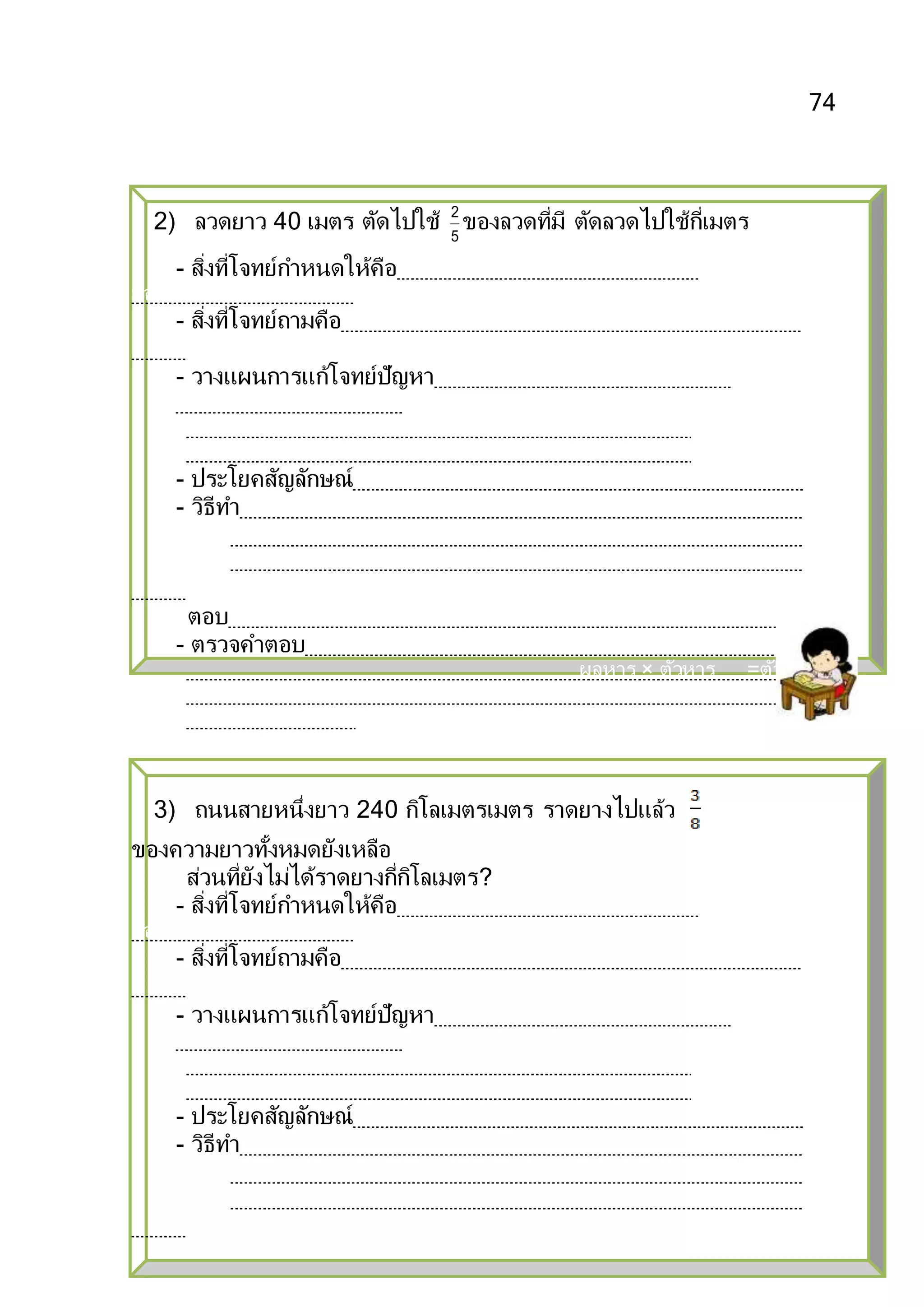 74
2) ลวดยาว 40 เมตร ตัดไปใช้ 5
2
ของลวดที่มี ตัดลวดไปใช้กี่เมตร
- สิ่งที่โจทย์กาหนดให้คือ ร้านค้ามียาสระผม 120 ขวด ขายไป
ของยาสระผมที่มีอยู่
- สิ่งที่โจทย์ถามคือร้านค้าขายยาสระผมได้กี่ขวด
- วางแผนการแก้โจทย์ปัญหาขายยาสระผมไป ของยาสระผมที่มีอยู่
หมายความว่า แบ่งยาสระผม
- ประโยคสัญลักษณ์ × 120=
- วิธีทา ร้านค้ามียาสระผม 120 ขวด
ร้านค้าขายยาสระผมได้ × 120 =1 × 120 ขวด
ตอบ ๔๐ ขวด
- ตรวจคาตอบโดยใช้ความสัมพันธ์ระหว่างการคูณและการหาร ดังนี้
ผลหาร × ตัวหาร =ตัวตั้ง
40 × 3
=120
3) ถนนสายหนึ่งยาว 240 กิโลเมตรเมตร ราดยางไปแล้ว
ของความยาวทั้งหมดยังเหลือ
ส่วนที่ยังไม่ได้ราดยางกี่กิโลเมตร?
- สิ่งที่โจทย์กาหนดให้คือ ร้านค้ามียาสระผม 120 ขวด ขายไป
ของยาสระผมที่มีอยู่
- สิ่งที่โจทย์ถามคือร้านค้าขายยาสระผมได้กี่ขวด
- วางแผนการแก้โจทย์ปัญหาขายยาสระผมไป ของยาสระผมที่มีอยู่
หมายความว่า แบ่งยาสระผม
- ประโยคสัญลักษณ์ × 120=
- วิธีทา ร้านค้ามียาสระผม 120 ขวด
ร้านค้าขายยาสระผมได้ × 120 =1 × 120 ขวด
 