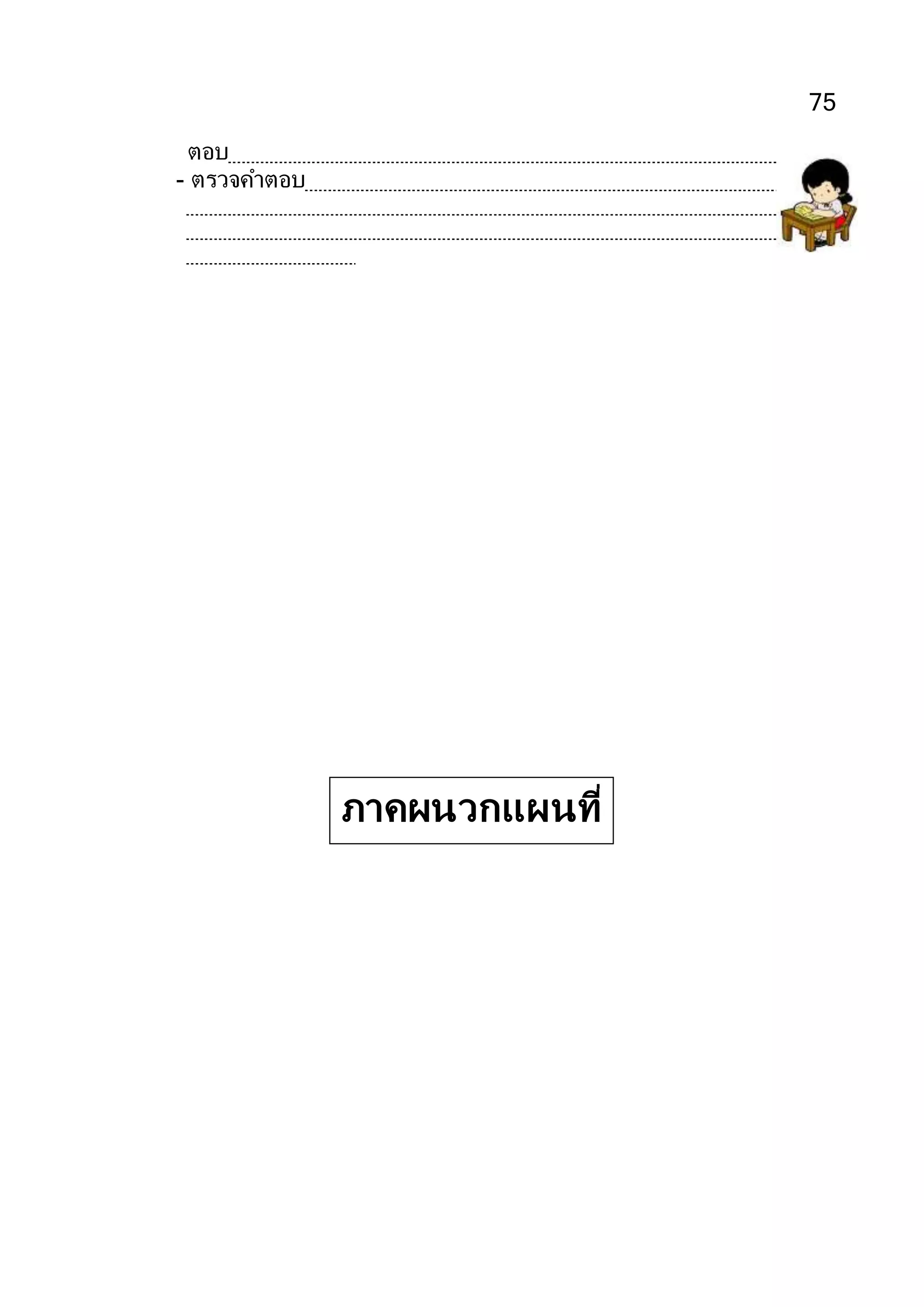 75
ตอบ ๔๐ ขวด
- ตรวจคาตอบโดยใช้ความสัมพันธ์ระหว่างการคูณและการหาร ดังนี้
ผลหาร × ตัวหาร =ตัวตั้ง
40 × 3
=120
ภาคผนวกแผนที่
10
 