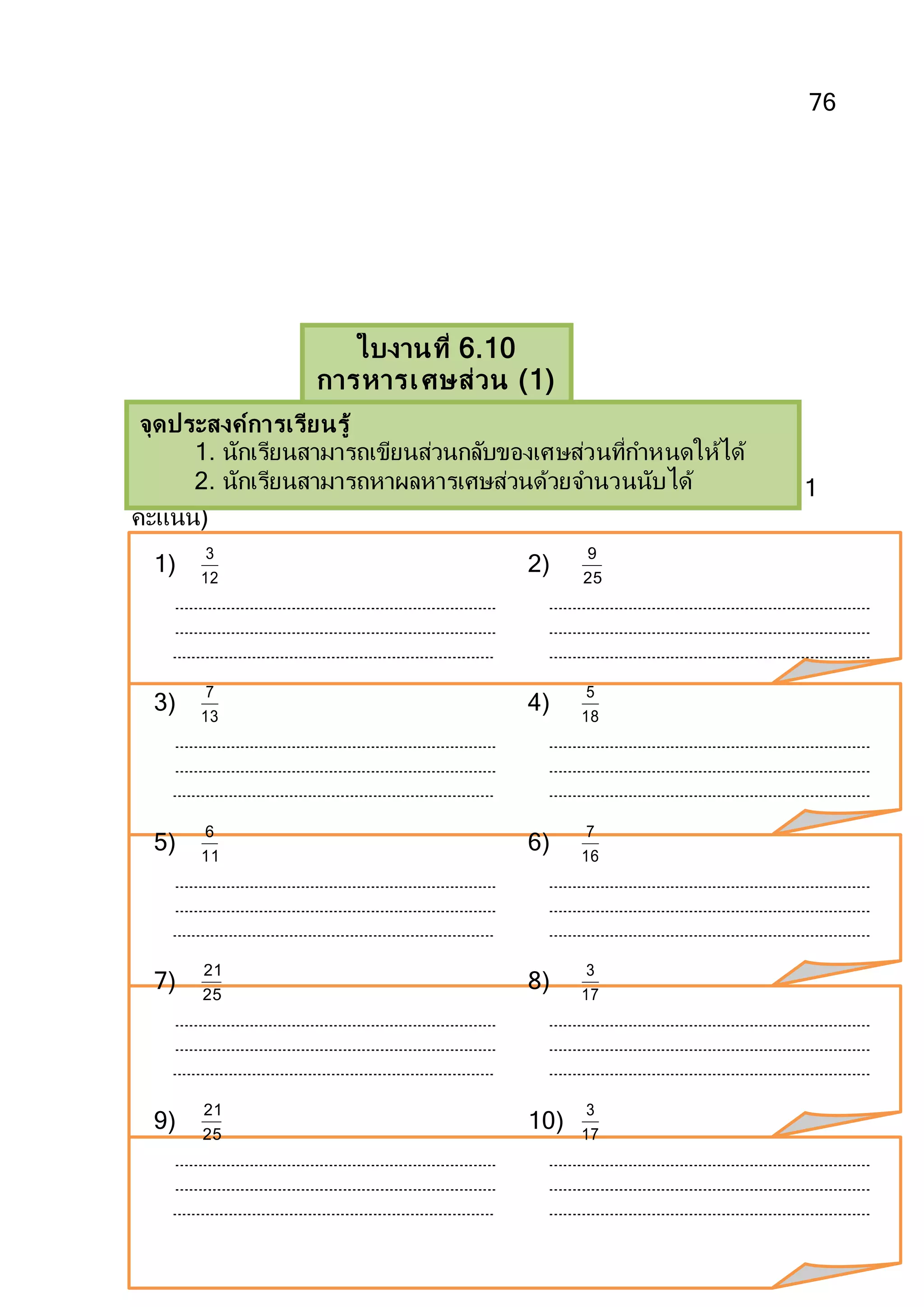 76
ตอนที่ 1
คาชี้แจงให้นักเรียนเขียนส่วนกลับของเศษส่วนที่กาหนดให้ต่อไปนี้(ข้อละ 1
คะแนน)
1) 12
3
2) 25
9
3) 13
7
4) 18
5
5) 11
6
6) 16
7
7) 25
21
8) 17
3
9) 25
21
10) 17
3
ใบงานที่ 6.10
การหารเศษส่วน (1)
จุดประสงค์การเรียนรู้
1. นักเรียนสามารถเขียนส่วนกลับของเศษส่วนที่กาหนดให้ได้
2. นักเรียนสามารถหาผลหารเศษส่วนด้วยจานวนนับได้
 