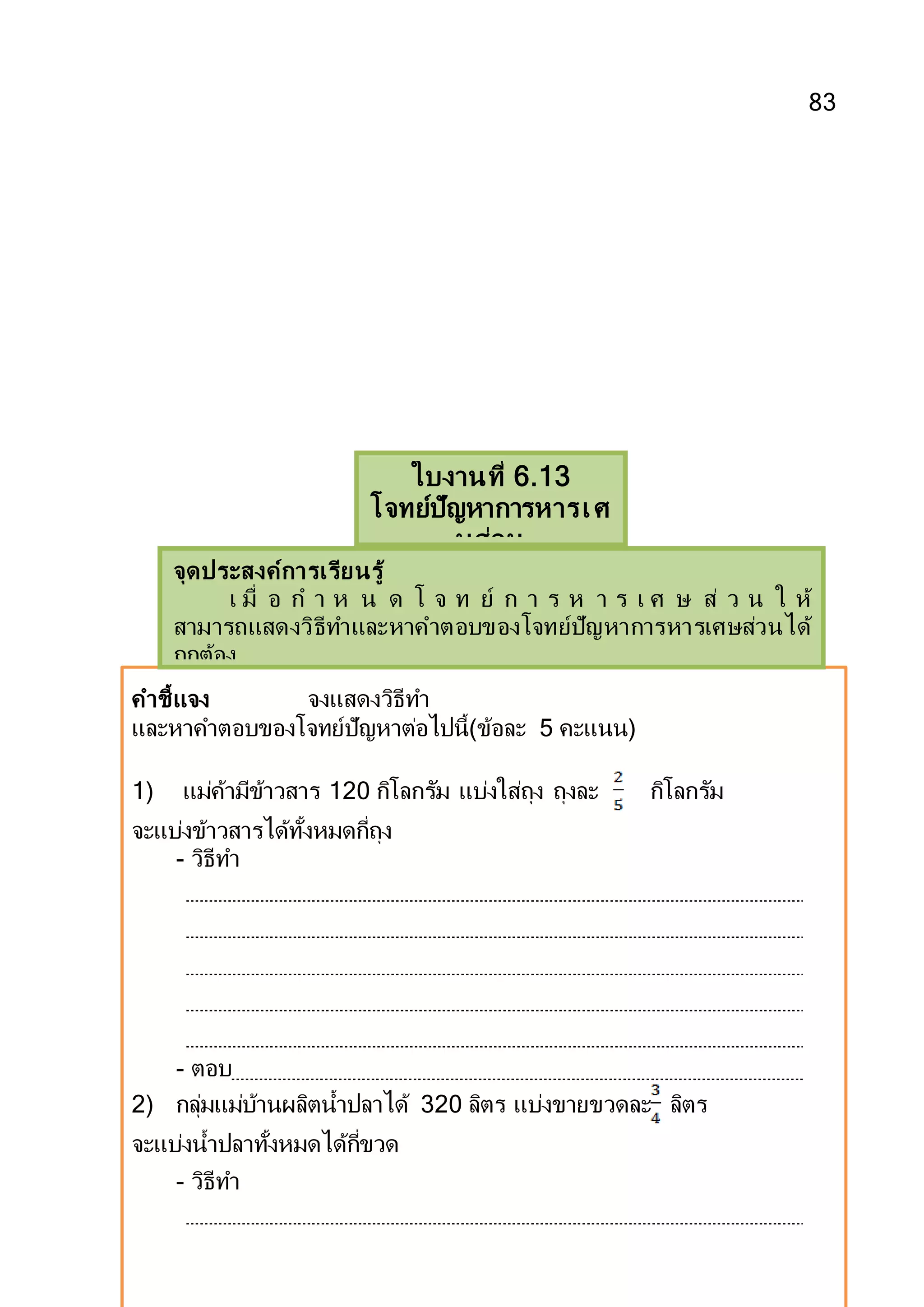 83
คาชี้แจง จงแสดงวิธีทา
และหาคาตอบของโจทย์ปัญหาต่อไปนี้(ข้อละ 5 คะแนน)
1) แม่ค้ามีข้าวสาร 120 กิโลกรัม แบ่งใส่ถุง ถุงละ กิโลกรัม
จะแบ่งข้าวสารได้ทั้งหมดกี่ถุง
- วิธีทา
- ตอบ
2) กลุ่มแม่บ้านผลิตน้าปลาได้ 320 ลิตร แบ่งขายขวดละ ลิตร
จะแบ่งน้าปลาทั้งหมดได้กี่ขวด
- วิธีทา
ใบงานที่ 6.13
โจทย์ปัญหาการหารเศ
ษส่วน
จุดประสงค์การเรียนรู้
เ มื่ อ ก า ห น ด โ จ ท ย์ ก า ร ห า ร เ ศ ษ ส่ ว น ใ ห้
สามารถแสดงวิธีทาและหาคาตอบของโจทย์ปัญหาการหารเศษส่วนได้
ถูกต้อง
 