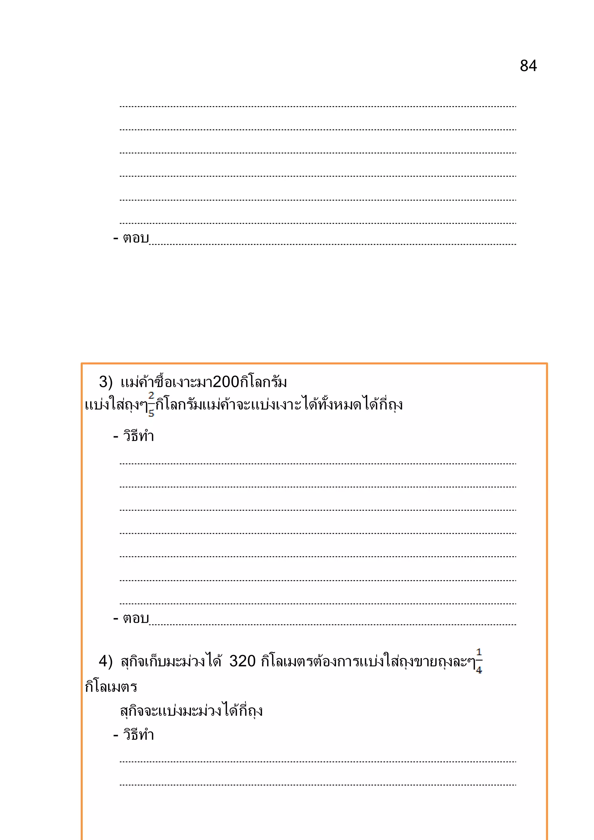 84
- ตอบ
3) แม่ค้าซื้อเงาะมา200กิโลกรัม
แบ่งใส่ถุงๆ กิโลกรัมแม่ค้าจะแบ่งเงาะได้ทั้งหมดได้กี่ถุง
- วิธีทา
- ตอบ
4) สุกิจเก็บมะม่วงได้ 320 กิโลเมตรต้องการแบ่งใส่ถุงขายถุงละๆ
กิโลเมตร
สุกิจจะแบ่งมะม่วงได้กี่ถุง
- วิธีทา
 