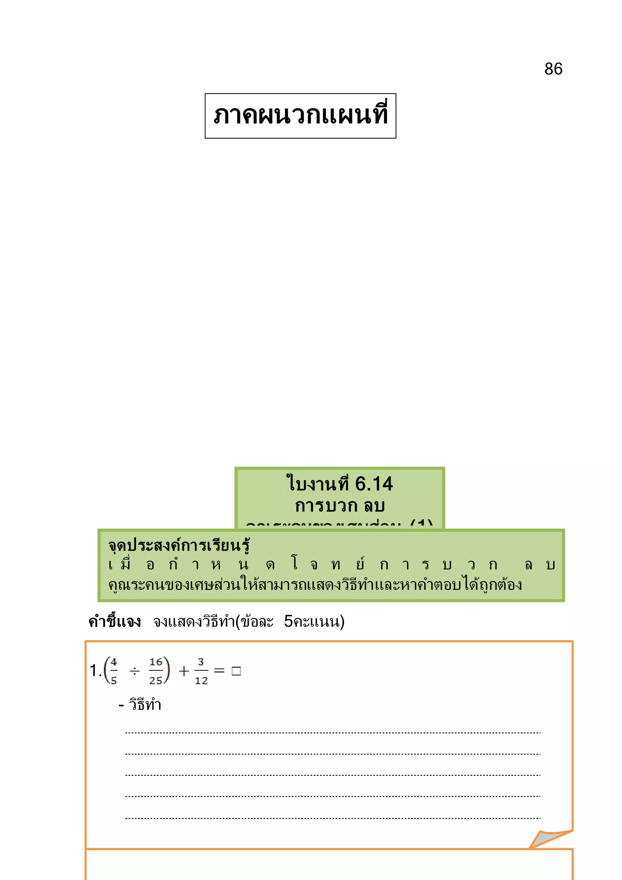 86
คาชี้แจง จงแสดงวิธีทา(ข้อละ 5คะแนน)
1.
- วิธีทา
ใบงานที่ 6.14
การบวก ลบ
คูณระคนของเศษส่วน (1)
จุดประสงค์การเรียนรู้
เ มื่ อ ก า ห น ด โ จ ท ย์ ก า ร บ ว ก ล บ
คูณระคนของเศษส่วนให้สามารถแสดงวิธีทาและหาคาตอบได้ถูกต้อง
ภาคผนวกแผนที่
14
 