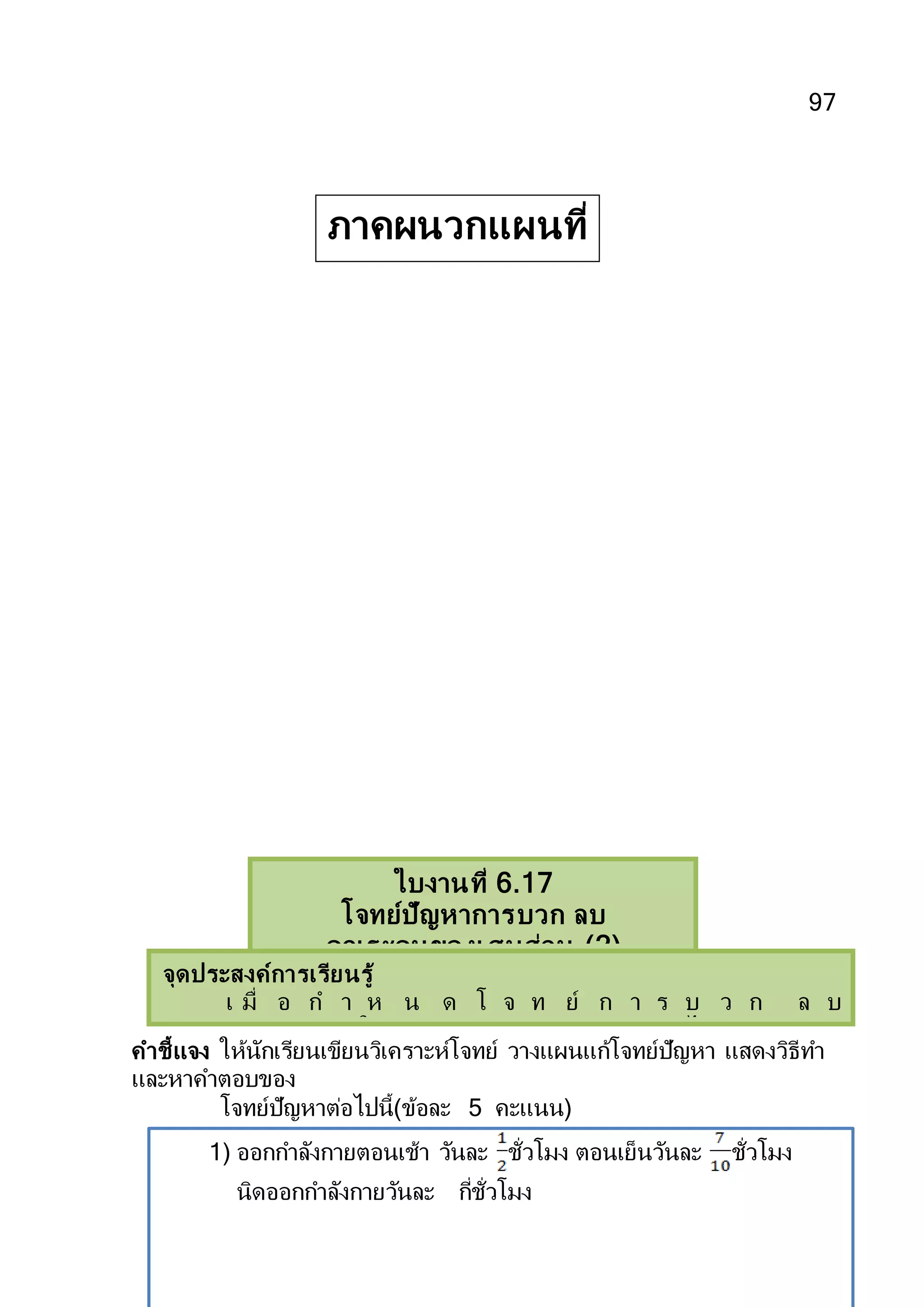 97
คาชี้แจง ให้นักเรียนเขียนวิเคราะห์โจทย์ วางแผนแก้โจทย์ปัญหา แสดงวิธีทา
และหาคาตอบของ
โจทย์ปัญหาต่อไปนี้(ข้อละ 5 คะแนน)
1) ออกกาลังกายตอนเช้า วันละ ชั่วโมง ตอนเย็นวันละ ชั่วโมง
นิดออกกาลังกายวันละ กี่ชั่วโมง
ใบงานที่ 6.17
โจทย์ปัญหาการบวก ลบ
คูณระคนของเศษส่วน (2)
จุดประสงค์การเรียนรู้
เ มื่ อ ก า ห น ด โ จ ท ย์ ก า ร บ ว ก ล บ
คูณระคนของเศษส่วนให้สามารถแสดงวิธีทาและหาคาตอบได้ถูกต้อง
คำชี้แจง ให้นักเรียนเขียนวิเครำะห์โจทย์ วำงแผนแก้โจทย์ปัญหำ แสดงวิธีทำ และหำคำตอบของ
โจทย์ปัญหำต่อไปนี้
ภาคผนวกแผนที่
17
 
