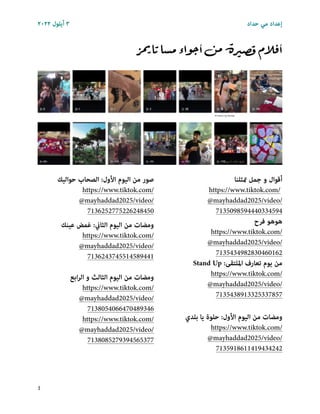 ٢٠٢٢ ‫أﻳﻠﻮل‬ ٣ ‫ﺣﺪاد‬ ‫ﻣﻲ‬ ‫إﻋﺪاد‬
‫ز‬‫يم‬‫تا‬‫مسا‬‫اء‬‫و‬‫ج‬‫أ‬‫من‬‫ة‬‫ر‬‫ي‬‫قص‬‫أفالم‬
‫متﺜﻠﻨﺎ‬ ‫ﺟﻤﻞ‬ ‫و‬ ‫أﻗﻮال‬
https://www.tiktok.com/
@mayhaddad2025/video/
7135098594440334594
‫ﻓﺮح‬ ‫ﻫﻮﻫﻮ‬
https://www.tiktok.com/
@mayhaddad2025/video/
7135434982830460162


Stand Up :‫اﳌﻠﺘﻘﻰ‬ ‫ﺗﻌﺎرف‬ ‫ﻳﻮم‬ ‫ﻣﻦ‬
https://www.tiktok.com/
@mayhaddad2025/video/
7135438913325337857
‫ﺑﻠﺪي‬ ‫ﻳﺎ‬ ‫ﺣﻠﻮة‬ :‫اﻷول‬ ‫اﻟﻴﻮم‬ ‫ﻣﻦ‬ ‫وﻣﻀﺎت‬
https://www.tiktok.com/
@mayhaddad2025/video/
7135918611419434242
‫ﺣﻮاﻟﻴﻚ‬ ‫اﻟﺼﺤﺎب‬ :‫اﻷول‬ ‫اﻟﻴﻮم‬ ‫ﻣﻦ‬ ‫ﺻﻮر‬
https://www.tiktok.com/
@mayhaddad2025/video/
7136252775226248450
‫ﻋﻴﻨﻚ‬ ‫ﻏﻤﺾ‬ :‫اﻟﺜﺎين‬ ‫اﻟﻴﻮم‬ ‫ﻣﻦ‬ ‫وﻣﻀﺎت‬
https://www.tiktok.com/
@mayhaddad2025/video/
7136243745514589441
‫اﺑﻊ‬‫ﺮ‬‫اﻟ‬ ‫و‬ ‫اﻟﺜﺎﻟﺚ‬ ‫اﻟﻴﻮم‬ ‫ﻣﻦ‬ ‫وﻣﻀﺎت‬
https://www.tiktok.com/
@mayhaddad2025/video/
7138054066470489346
https://www.tiktok.com/
@mayhaddad2025/video/
7138085279394565377
٤
 