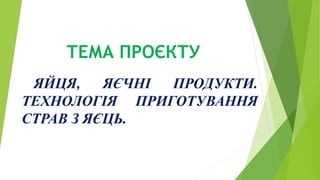 ТЕМА ПРОЄКТУ
ЯЙЦЯ, ЯЄЧНІ ПРОДУКТИ.
ТЕХНОЛОГІЯ ПРИГОТУВАННЯ
СТРАВ З ЯЄЦЬ.
 