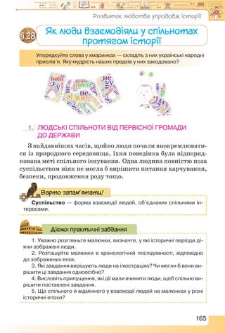 165
Як люди взаємодіяли у спільнотах
протягом історії
§ 28
Упорядкуйте слова у хмаринках — складіть з них українські народні
прислів’я. Яку мудрість наших предків у них закодовано?
1.	Людські спільноти від первісної громади
до держави
З найдавніших часів, щойно люди почали виокремлювати-
ся із природного середовища, їхня поведінка була підпоряд-
кована меті спільного існування. Одна людина повністю поза
суспільством ніяк не могла б вирішити питання харчування,
безпеки, продовження роду тощо.
Суспільство — форма взаємодії людей, об’єднаних спільними ін-
тересами.
Варто запам’ятати!
1. Уважно розгляньте малюнки, визначте, у які історичні періоди ді-
яли зображені люди.
2. Розташуйте малюнки в хронологічній послідовності, відповідно
до зображених епох.
3. Які завдання вирішують люди на ілюстраціях? Чи могли б вони ви-
рішити ці завдання одноосібно?
4. Висловіть припущення, які дії мали вчинити люди, щоб спільно ви-
рішити поставлені завдання.
5. Що спільного й відмінного у взаємодії людей на малюнках у різні
історичні епохи?
Діємо: практичні завдання
Розвиток людства упродовж історії
 