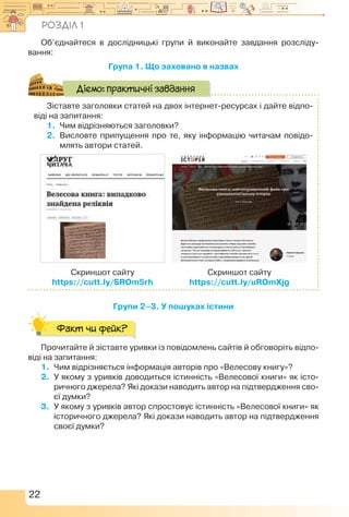 22
Об’єднайтеся в дослідницькі групи й виконайте завдання розсліду­
вання:
Група 1. Що заховано в назвах
Зіставте заголовки статей на двох інтернет-ресурсах і дайте відпо-
віді на запитання:
1.	Чим відрізняються заголовки?
2.	 Висловте припущення про те, яку інформацію читачам повідо-
млять автори статей.
Скриншот сайту
https://cutt.ly/SROm5rh
Скриншот сайту
https://cutt.ly/uROmXjg
Діємо: практичні завдання
Групи 2–3. У пошуках істини
Факт чи фейк?
Прочитайте й зіставте уривки із повідомлень сайтів й обговоріть відпо-
віді на запитання:
1.	 Чим відрізняється інформація авторів про «Велесову книгу»?
2.	 У якому з уривків доводиться істинність «Велесової книги» як істо-
ричного джерела? Які докази наводить автор на підтвердження сво-
єї думки?
3.	 У якому з уривків автор спростовує істинність «Велесової книги» як
історичного джерела? Які докази наводить автор на підтвердження
своєї думки?
Розділ 1
 