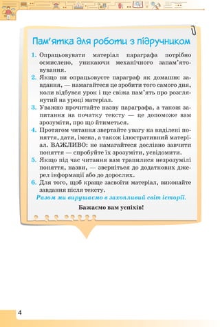 4
Пам’ятка для роботи з підручником
1.	 Опрацьовувати матеріал параграфа потрібно
осмислено, уникаючи механічного запам’ято­
вування.
2.	 Якщо ви опрацьовуєте параграф як домашнє за-
вдання, — намагайтеся це зробити того самого дня,
коли відбувся урок і ще свіжа пам’ять про розгля-
нутий на уроці матеріал.
3.	 Уважно прочитайте назву параграфа, а також за-
питання на початку тексту — це допоможе вам
зрозуміти, про що йтиметься.
4.	 Протягом читання звертайте увагу на виділені по-
няття, дати, імена, а також ілюстративний матері-
ал. ВАЖЛИВО: не намагайтеся дослівно завчити
поняття — спробуйте їх зрозуміти, усвідомити.
5.	 Якщо під час читання вам трапилися незрозумілі
поняття, назви, — зверніться до додаткових дже-
рел інформації або до дорослих.
6.	 Для того, щоб краще засвоїти матеріал, виконайте
завдання після тексту.
Разом ми вирушаємо в захопливий світ історії.
Бажаємо вам успіхів!
 
