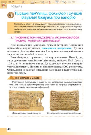 40
Писемні пам’ятки, фольклор і сучасні
візуальні джерела про історію
§ 6
Поясніть, у чому, на вашу думку, полягає відмінність між дописем-
ним і писемним періодом історії людства. Чи потрібна наука архео-
логія під час вивчення зафіксованого в писемних джерелах періоду
історії?
1.	 Писемні історичні джерела. Як змінювалося
письмо і матеріали для письма
Для відтворення минулого сучасні історики/історикині
найчастіше користуються писемними джерелами. До них
належать різноманітні написи й документи, створені людьми
за допомогою знаків і символів.
Батьківщиною сучасного паперу вважають Китай, де,
за свідченнями китайських літописів, майстер Цай Лунь у
105 р. н. е. винайшов папір. До цього для письма викорис-
товували бамбук. Письмо ж виникло понад 5000 років тому.
Отже, люди не завжди писали на папері або в ґаджетах за до-
помогою літер.
Розгляньте фотоколаж і назвіть, які матеріали використовували
люди для письма в різних країнах у різні часи. За потреби скористайте-
ся додатковими джерелами інформації.
Давньоєгипетський папірус Шумерська клинописна табличка
Пізнавально й цікаво
Розділ 1
 