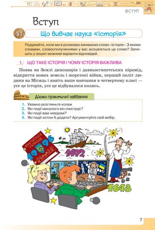 7
1. Що таке історія і чому історія важлива
Поява на Землі динозаврів і давньоєгипетських пірамід,
відкриття нових земель і жорстокі війни, перший політ лю-
дини на Місяць і навіть ваше навчання в четвертому класі —
усе це історія, усе це відбувалося колись.
1.	 Уважно розгляньте колаж
2.	 Які події минулого він ілюструє?
3.	 Які події вам невідомі?
4.	 Які події хотіли б додати? Аргументуйте свій вибір.
Діємо: практичні завдання
Вступ
Подумайте, коли ми в розмовах вживаємо слово «історія». З якими
словами, словосполученнями у вас асоціюється це слово? Запи-
шіть у зошит можливі варіанти відповідей.
Що вивчає наука «Історія»
§ 1
ВСТУП
 