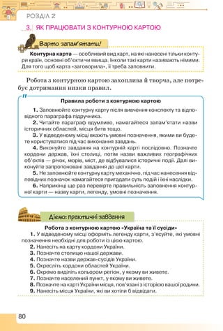 80
3.	 Як працювати з контурною картою
Контурна карта — особливий вид карт, на які нанесені тільки конту-
ри країн, основні об’єкти чи явища. Інколи такі карти називають німими.
Для того щоб карта «заговорила», її треба заповнити.
Варто запам’ятати!
Робота з контурною картою захоплива й творча, але потре-
бує дотримання низки правил.
Правила роботи з контурною картою
1. Заповнюйте контурну карту після вивчення конспекту та відпо-
відного параграфа підручника.
2. Читайте параграф вдумливо, намагайтеся запам’ятати назви
історичних областей, місця битв тощо.
3. У відведеному місці вкажіть умовні позначення, якими ви буде-
те користуватися під час виконання завдань.
4. Виконуйте завдання на контурній карті послідовно. Позначте
кордони держав, їхні столиці, потім назви важливих географічних
об’єктів — річок, морів, міст, де відбувалися історичні події. Далі ви-
конуйте запропоновані завдання до цієї карти.
5. Не заповнюйте контурну карту механічно, під час нанесення від-
повідних позначок намагайтеся пригадати суть подій і їхні наслідки.
6. Наприкінці ще раз перевірте правильність заповнення контур-
ної карти — назву карти, легенду, умовні позначення.
Робота з контурною картою «Україна та її сусіди»
1. У відведеному місці оформіть легенду карти, з’ясуйте, які умовні
позначення необхідні для роботи із цією картою.
2. Нанесіть на карту кордони України.
3. Позначте столицю нашої держави.
4. Позначте назви держав-сусідів України.
5. Окресліть кордони областей України.
6. Окремо виділіть кольором регіон, у якому ви живете.
7. Позначте населений пункт, у якому ви живете.
8. Позначте на карті України місця, пов’язані з історією вашої родини.
9. Нанесіть місця України, які ви хотіли б відвідати.
Діємо: практичні завдання
Розділ 2
 