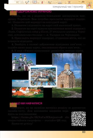 83
3.	 Подорожуємо Україною
Уявіть, що ви з родиною/близькими запланували ман-
дрівку Україною. Вам потрібно прокласти маршрут подоро-
жі. Позначте цей маршрут на контурній карті:
1. Позначте і підпишіть на карті свій населений пункт.
2. Позначте на карті пункти призначення вашої подорожі:
Львів, Софійський собор у Києві, П’ятницька церква у Черні-
гові, гетьманська столиця — м. Чигирин на Черкащині.
3. Прокладіть маршрут подорожі, з’єднавши міста, які ви
плануєте відвідати.
4. Знайдіть в колажі зображення відвіданих пам’яток —
оздобте ними вашу карту, змалювавши обриси пам’яток.
5. У полі «Умовні позначення» розмістіть легенду карти.
4.	 ЩО МИ НАВЧИЛИСЯ
Перевірте, як ви засвоїли матеріал розділу за допомогою
онлайн-тесту. Для виконання завдання пере-
йдіть за покликанням:
https://forms.gle/3KNxCaJ8Xmjnorvo9 або
скористайтеся смартфона — зчитайте QR-код.
Бажаємо успіху!
Історичний час і простір
 