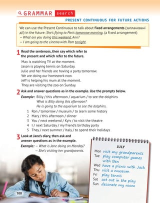 search
GRAMMAR
PRESENT CONTINUOUS FOR FUTURE ACTIONS
1Read the sentences, then say which refer to
the present and which refer to the future.
Max is watching TV at the moment.
Jason is playing tennis on Saturday.
Julie and her friends are having a party tomorrow.
We are doing our homework now.
Jeff is helping his mum at the moment.
They are visiting the zoo on Sunday.
2Ask and answer questions as in the example. Use the prompts below.
Example: Billy / this afternoon / aquarium / to see the dolphins
What is Billy doing this afternoon?
He is going to the aquarium to see the dolphins.
1 Ron / tomorrow / museum / to learn some history
2 Mary / this afternoon / dinner
3 You / next weekend / Kyiv / to visit the theatre
4 I / next Saturday / my friend’s birthday party
5 They / next summer / Italy / to spend their holidays
3Look at Jane’s diary, then ask and
answer questions as in the example.
Example: — What is Jane doing on Monday?
— She’s visiting her grandparents.
We can use the Present Continuous to talk about fixed arrangements (заплановані
дії) in the future: She’s ﬂying to Paris tomorrow morning. (a fixed arrangement)
— What are you doing this weekend,Ann?
— I am going to the cinema with Pam tonight.
JULY
Mon visit my grandparents
Tue play computer games
with Ben
Wed have a picnic with Jack
Thu visit a museum
Fri play tennis
Sat act out in the play
Sun decorate my room
100
 