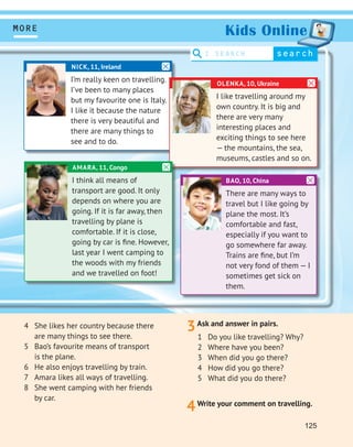 125
3Ask and answer in pairs.
MORE
search
I SEARCH
Kids Online
1 Do you like travelling? Why?
2 Where have you been?
3 When did you go there?
4 How did you go there?
5 What did you do there?
4Write your comment on travelling.
4 She likes her country because there
are many things to see there.
5 Bao’s favourite means of transport
is the plane.
6 He also enjoys travelling by train.
7 Amara likes all ways of travelling.
8 She went camping with her friends
by car.
BAO, 10, China
There are many ways to
travel but I like going by
plane the most. It’s
comfortable and fast,
especially if you want to
go somewhere far away.
Trains are ﬁne, but I’m
not very fond of them — I
sometimes get sick on
them.
NICK, 11, Ireland
I’m really keen on travelling.
I’ve been to many places
but my favourite one is Italy.
I like it because the nature
there is very beautiful and
there are many things to
see and to do.
OLENKA, 10, Ukraine
I like travelling around my
own country. It is big and
there are very many
interesting places and
exciting things to see here
— the mountains, the sea,
museums, castles and so on.
AMARA, 11, Congo
I think all means of
transport are good. It only
depends on where you are
going. If it is far away, then
travelling by plane is
comfortable. If it is close,
going by car is ﬁne. However,
last year I went camping to
the woods with my friends
and we travelled on foot!
 