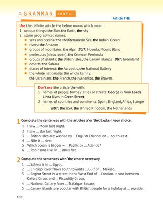 132
search
GRAMMAR
Article THE
Don’t use the article the with:
1 names of people, towns / cities or streets: George is from Leeds.
Linda lives in Green Street.
2 names of countries and continents: Spain, England, Africa, Europe
BUT: the USA, the United Kingdom, the Netherlands
1Complete the sentences with the articles ‘a’ or ‘the’. Explain your choice.
1 I saw ... Moon last night.
2 I saw ... star last night.
3 ... British Isles are washed by ... English Channel on ... south-east.
4 ... Nile is ... river.
5 Which ocean is bigger — ... Paciﬁc or ... Atlantic?
6 ... Robinsons live in ... small ﬂat.
2Complete the sentences with ‘the’where necessary.
1 … Sphinx is in ... Egypt.
2 ... Chicago River ﬂows south towards ... Gulf of ... Mexico.
3 ... Regent Street is a street in the West End of ... London. It runs between ...
Oxford Circus and ... Piccadilly Circus.
4 ... National Gallery faces ... Trafalgar Square.
5 ... Canary Islands are popular with British people for a holiday at ... seaside.
Use the deﬁnite article the before nouns which mean:
1 unique things: the Sun, the Earth, the sky
2 some geographical names:
 seas and oceans: the Mediterranean Sea, the Indian Ocean
 rivers: the Amazon
 groups of mountains: the Alps BUT: Hoverla, Mount Blanc
 peninsulas (півострови): the Crimean Peninsula
 groups of islands: the British Isles, the Canary Islands BUT: Greenland
 deserts: the Sahara
 places of interest: the Acropolis, the National Gallery
 the whole nationality, the whole family:
the Ukrainians, the French, the Ivanenkos, the Browns
 