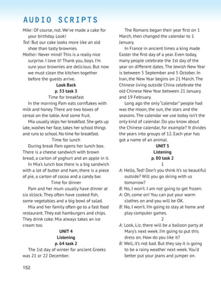 152
Mike: Of course, not. We’ve made a cake for
your birthday. Look!
Ted: But our cake looks more like an old
shoe than tasty brownies.
Mother: Never mind! This is a really nice
surprise. I love it! Thank you, boys. I’m
sure your brownies are delicious. But now
we must clean the kitchen together
before the guests arrive.
Look Back
p. 53 task 3
Time for breakfast
In the morning Pam eats cornﬂakes with
milk and honey. There are two boxes of
cereal on the table. And some fruit.
Mia usually skips her breakfast.She gets up
late,washes her face,takes her school things
and runs to school.No time for breakfast.
Time for lunch
During break Pam opens her lunch box.
There is a cheese sandwich with brown
bread, a carton of yoghurt and an apple in it.
In Mia’s lunch box there is a big sandwich
with a lot of butter and ham, there is a piece
of pie, a carton of cocoa and a candy bar.
Time for dinner
Pam and her mum usually have dinner at
six o’clock. They often have cooked ﬁsh,
some vegetables and a big bowl of salad.
Mia and her family often go to a fast food
restaurant. They eat hamburgers and chips.
They drink coke. Mia always takes an ice
cream too.
UNIT 4
Listening
p. 64 task 2
The 1st day of winter for ancient Greeks
was 21 or 22 December.
The Romans began their year ﬁrst on 1
March, then changed the calendar to 1
January.
In France in ancient times a king made
Easter the ﬁrst day of a year. Even today,
many people celebrate the 1st day of the
year on different dates. The Jewish New Year
is between 5 September and 5 October. In
Iran, the New Year begins on 21 March. The
Chinese living outside China celebrate the
old Chinese New Year between 21 January
and 19 February.
Long ago the only “calendar” people had
was the moon, the sun, the stars and the
seasons. The calendar we use today isn’t the
only kind of calendar. Do you know about
the Chinese calendar, for example? It divides
the years into groups of 12. Each year has
got a name of an animal.
UNIT 5
Listening
p. 80 task 2
1
A: Hello, Ted! Don’t you think it’s so beautiful
outside? Will you go skiing with us
tomorrow?
B: No, I won’t. I am not going to get frozen.
A: Oh, come on! You can put your warm
clothes on and you will be OK.
B: No, I won’t. I’m going to stay at home and
play computer games.
2
A: Look, Liz, there will be a balloon party at
Mary’s next week. I’m going to put this
dress on. How do you like it?
B: Well, it’s not bad. But they say it is going
to be a rainy weather next week. You’d
better put your jeans and jumper on.
AUDIO SCRIPTS
 