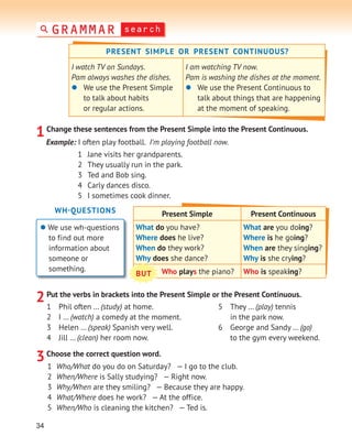 34
1Change these sentences from the Present Simple into the Present Continuous.
3Choose the correct question word.
Example: I often play football. I’m playing football now.
1 Jane visits her grandparents.
2 They usually run in the park.
3 Ted and Bob sing.
4 Carly dances disco.
5 I sometimes cook dinner.
WH-QUESTIONS
 We use wh-questions
to find out more
information about
someone or
something.
1 Who/What do you do on Saturday? — I go to the club.
2 When/Where is Sally studying? — Right now.
3 Why/When are they smiling? — Because they are happy.
4 What/Where does he work? — At the office.
5 When/Who is cleaning the kitchen? — Ted is.
Present Simple Present Continuous
What do you have?
Where does he live?
When do they work?
Why does she dance?
What are you doing?
Where is he going?
When are they singing?
Why is she crying?
Who plays the piano? Who is speaking?
BUT
2Put the verbs in brackets into the Present Simple or the Present Continuous.
1 Phil often … (study) at home.
2 I … (watch) a comedy at the moment.
3 Helen … (speak) Spanish very well.
4 Jill … (clean) her room now.
5 They … (play) tennis
in the park now.
6 George and Sandy … (go)
to the gym every weekend.
PRESENT SIMPLE OR PRESENT CONTINUOUS?
I watch TV on Sundays.
Pam always washes the dishes.
 We use the Present Simple
to talk about habits
or regular actions.
I am watching TV now.
Pam is washing the dishes at the moment.
 We use the Present Continuous to
talk about things that are happening
at the moment of speaking.
search
GRAMMAR
 