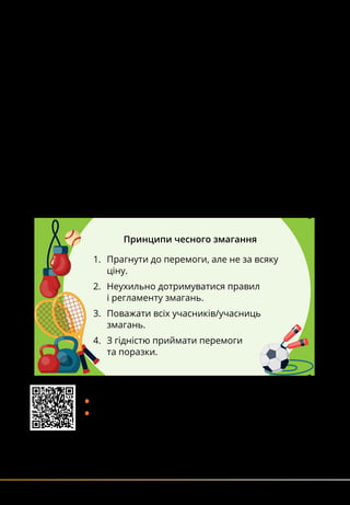 100
Принципи чесного змагання
1.	 Прагнути до перемоги, але не за всяку
ціну.
2.	 Неухильно дотримуватися правил
і регламенту змагань.
3.	 Поважати всіх учасників/учасниць
змагань.
4.	 З гідністю приймати перемоги
та поразки.
допінги та принципи чесного змагання
Допінги — це стимулювальні речовини, які здатні підви-
щувати працездатність організму й усувати відчуття втоми.
Ще давньогрецькі атлети намагалися покращити свої
досягнення за допомогою таких засобів. Однак вживання
допінгів негативно впливає на здоров’я, може спричинити
інвалідність чи навіть смерть спортсменів.
Крім того, це порушує принципи чесного змагання.
Тому вживання допінгів суворо заборонено. Спеціальна
міжнародна організація — Всесвітнє антидопінгове
агентство (ВАДА) — пильно стежить за цим.
Навмисне застосування допінгів карається позбавленням
права брати участь у змаганнях на певний термін.
За повторне вживання спортсмена можуть назавжди відсто-
ронити від змагань.
Прочитайте принципи чесного змагання. Обговоріть:
•	Що може статися внаслідок їх порушення?
•	Чому важливо дотримуватися принципів чесного зма-
гання у ваших іграх?
Перейдіть за QR-кодом, прочитайте статтю про вчинок
іспанського спортсмена й подивіться відео про це.
Обговоріть, як ви вчинили б у такій ситуації.
 