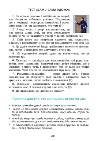 205
тест «сам / сама удома»
1. Ви по­
чули дзвінок і підійшли до две­
рей,
але нічо­го не по­
ба­
чили у вічко. По­
ду­
маєте,
що в ко­ри­дорі пе­ре­горіла лам­поч­ка, і відчи­
ните двері (4), чи за­
пи­
таєте, хто там (5)?
2. Як­
що хтось у дворі ви­
х­
ва­
ляється, що
має вдома цінні речі, ви теж по­
хва­
лите­
ся
таким (6) чи не бра­
ти­
мете участі у таких роз­
мовах (7)?
3. Свій ключ від квар­
ти­
ри схо­
ваєте під ки­
ли­
мком,
в іншо­
му по­
таємно­
му місці (8) чи три­
ма­
ти­
мете при собі (9)?
4. Це ду­же не­о­бач­но! Іноді грабіжни­ки на­вмис­но ви­ми­ка­
ють світло у ко­
ри­
дорі або за­
ту­
ля­ють вічко (1).
5. Не відчи­
няйте две­
рей, до­
ки не впев­
нитеся, що це
без­печ­но (2).
6. Хваль­
ко — знахідка для зло­
вмис­
ни­
ків, які рідко гра­
бу­ють оселі на­вман­ня. За­зви­чай во­ни до­б­ре обізнані, що у
квар­
тирі є цінні речі. І дізна­ють­
ся про це са­
ме від та­
ких
хваль­
ків. Тож кра­
ще не розповідати про таке (2).
7. Ро­
зум­
ник/розумниці — ваше дру­ге ім’я. Та­
кою
по­ведінкою ви збе­ре­жете своє май­но і здо­бу­дете по­ва­гу
друзів як лю­ди­на, щоне лю­бить хи­зу­ва­ти­ся (3).
8. Ки­ли­мок, еле­к­т­ро­щит, схо­ван­ки по­бли­зу две­­рей
за­гальновідомі й лег­ко­до­с­тупні для злодіїв (3).
9. Це пра­
виль­
но, ви дісталися фінішу.
Пра­
ви­
ла для тих, хто за­
ли­
шається вдо­
ма сам
•	Завжди три­
майте двері своєї квартири за­
мк­
не­
ни­
ми.
•	Ніко­
ли не відчи­
няйте две­
рей не­
знай­
о­
мим лю­
дям, навіть коли
во­
ни називають себе працівни­
ка­
ми ко­
му­
наль­
них служб чи
поліції.
•	Ключі від квар­
ти­
ри тре­
ба но­
си­
ти з со­
бою, надійно за­
хо­
вав­
ши,
або за­
ли­
ша­
ти у сусідів, яким довіря­
ють ваші бать­
ки (опікуни).
•	Не ви­
х­
ва­
ляй­
теся до­
ро­
ги­
ми ре­
ча­
ми пе­
ред дру­
зя­
ми й особли-
во — пе­
ред сто­
ронніми людь­
ми.
 