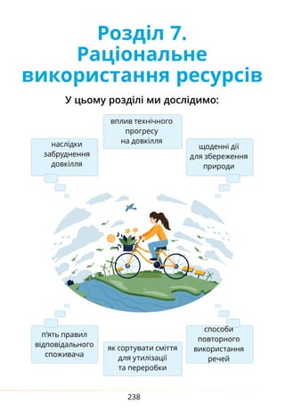238
Розділ 7.
Раціональне
використання ресурсів
У цьому розділі ми дослідимо:
наслідки
забруднення
довкілля
вплив технічного
прогресу
на довкілля
щоденні дії
для збереження
природи
п’ять правил
відповідального
споживача
як сортувати сміття
для утилізації
та переробки
способи
повторного
використання
речей
 