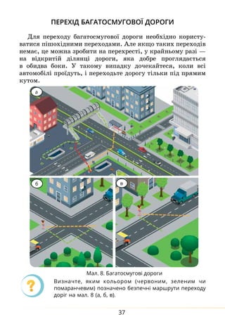 37
Перехід багатосмугової дороги
Для переходу багатосмугової дороги необхідно користу-
ватися пішохідними переходами. Але як­
що таких переходів
немає, це можна зро­
би­
ти на пе­
ре­
хресті, у край­
нь­о­
му разі —
на відкритій ділянці до­ро­ги, яка до­б­ре про­гля­дається
в обид­
ва бо­
ки. У такому випадку дочекайтеся, коли всі
автомобілі проїдуть, і переходьте дорогу тільки під прямим
кутом.
а
б в
Ви­
значте, яким ко­
ль­
о­
ром (чер­
во­
ним, зе­
ле­
ним чи
помаранчевим) по­
зна­
че­
но без­
печні мар­
ш­
ру­
ти пе­
ре­
хо­
ду
доріг на мал. 8 (а, б, в).
Мал. 8. Багатосмугові дороги
 