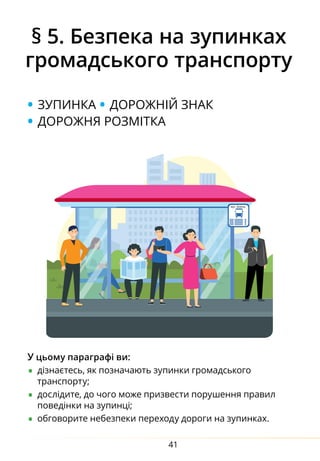 41
§ 5. Безпека на зупинках
громадського транспорту
• зупинка • дорожній знак
• дорожня розмітка
У цьому параграфі ви:
•	дізнаєтесь, як позначають зупинки громадського
транcпорту;
•	дослідите, до чого може призвести порушення правил
поведінки на зупинці;
•	обговорите небезпеки переходу дороги на зупинках.
 