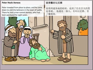 Peter Heals Aeneas
Peter traveled from place to place, and he came
down to visit the believers in the town of Lydda.
There he met a man named Aeneas, who had
been paralyzed for eight years.
彼得醫好以尼雅
彼得周遊各地的時候，也到了住在呂大的聖
徒那裡。 他遇見一個人，名叫以尼雅，害
了癱瘓病。
 