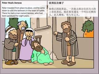Peter Heals Aeneas
Peter traveled from place to place, and he came
down to visit the believers in the town of Lydda.
There he met a man named Aeneas, who had
been paralyzed for eight years.
彼得医治瘫子
彼得正四处奔走。一次他去探访住在吕大的
上帝的圣民，他在那里遇见一个叫以尼雅的
人，此人瘫痪，有八年之久。
 