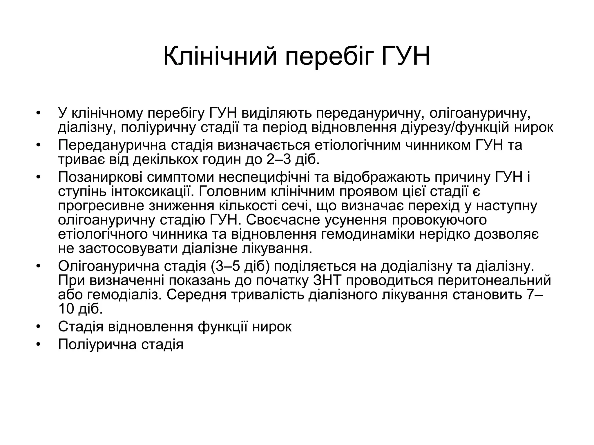 Клінічний перебіг ГУН
• У клінічному перебігу ГУН виділяють передануричну, олігоануричну,
діалізну, поліуричну стадії та період відновлення діурезу/функцій нирок
• Переданурична стадія визначається етіологічним чинником ГУН та
триває від декількох годин до 2–3 діб.
• Позаниркові симптоми неспецифічні та відображають причину ГУН і
ступінь інтоксикації. Головним клінічним проявом цієї стадії є
прогресивне зниження кількості сечі, що визначає перехід у наступну
олігоануричну стадію ГУН. Своєчасне усунення провокуючого
етіологічного чинника та відновлення гемодинаміки нерідко дозволяє
не застосовувати діалізне лікування.
• Олігоанурична стадія (3–5 діб) поділяється на додіалізну та діалізну.
При визначенні показань до початку ЗНТ проводиться перитонеальний
або гемодіаліз. Середня тривалість діалізного лікування становить 7–
10 діб.
• Стадія відновлення функції нирок
• Поліурична стадія
 