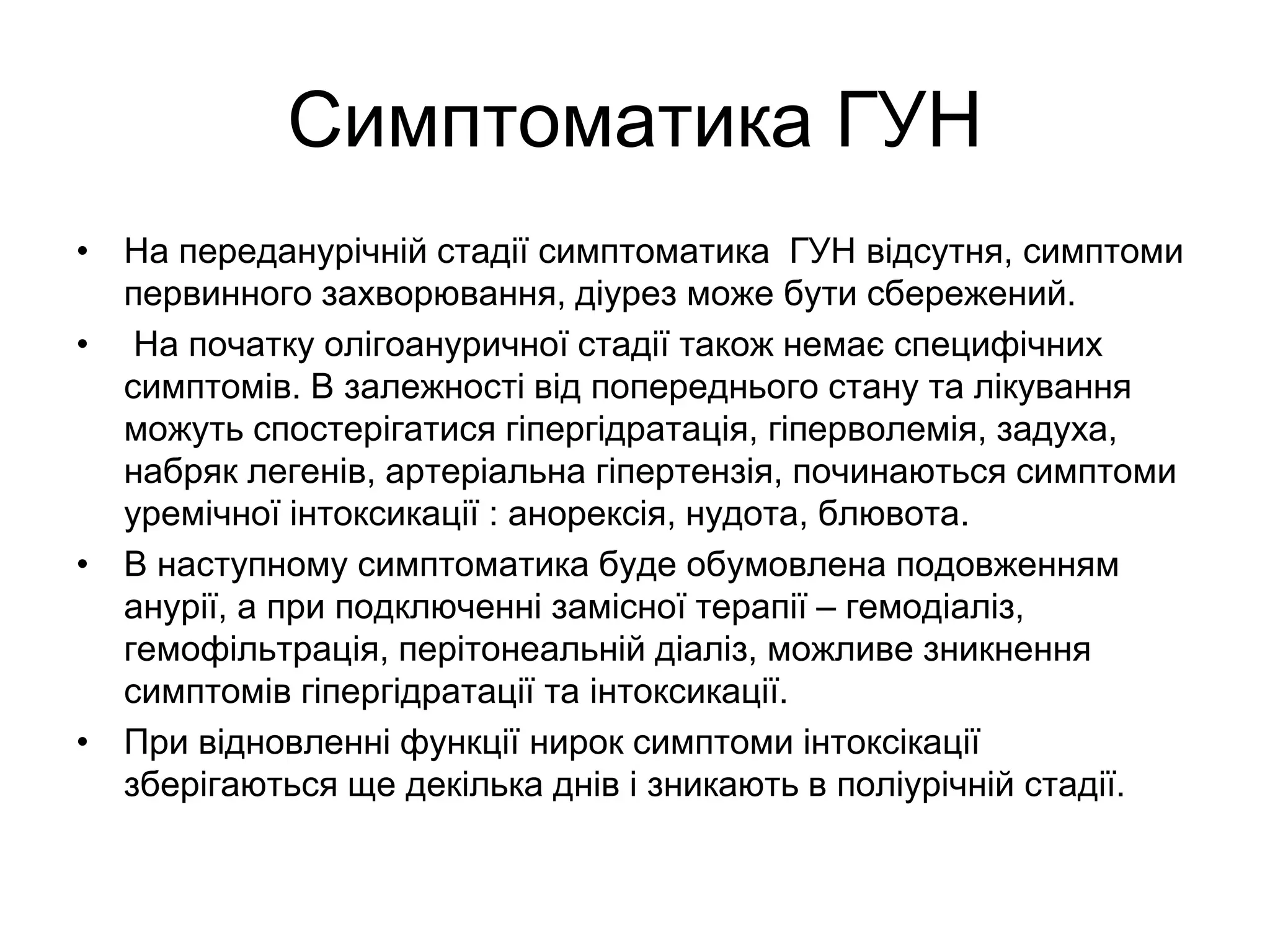 Симптоматика ГУН
• На переданурічній стадії симптоматика ГУН відсутня, симптоми
первинного захворювання, діурез може бути сбережений.
• На початку олігоануричної стадії також немає специфічних
симптомів. В залежності від попереднього стану та лікування
можуть спостерігатися гіпергідратація, гіперволемія, задуха,
набряк легенів, артеріальна гіпертензія, починаються симптоми
уремічної інтоксикації : анорексія, нудота, блювота.
• В наступному симптоматика буде обумовлена подовженням
анурії, а при подключенні замісної терапії – гемодіаліз,
гемофільтрація, перітонеальній діаліз, можливе зникнення
симптомів гіпергідратації та інтоксикації.
• При відновленні функції нирок симптоми інтоксікації
зберігаються ще декілька днів і зникають в поліурічній стадії.
 