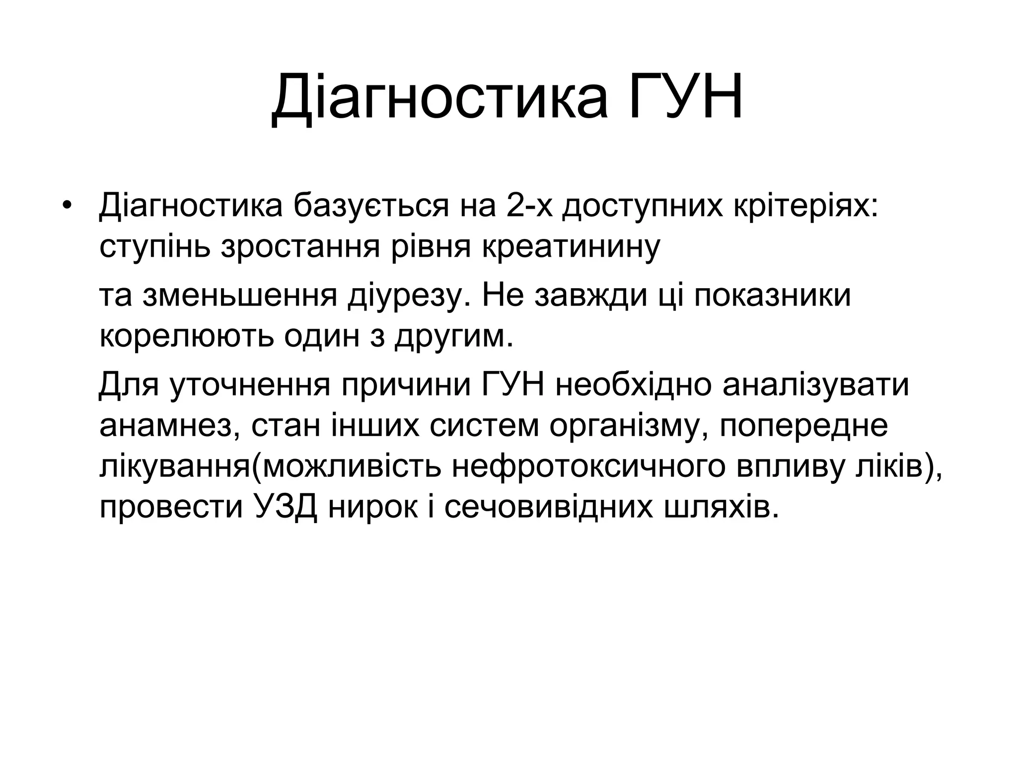 Діагностика ГУН
• Діагностика базується на 2-х доступних крітеріях:
ступінь зростання рівня креатинину
та зменьшення діурезу. Не завжди ці показники
корелюють один з другим.
Для уточнення причини ГУН необхідно аналізувати
анамнез, стан інших систем організму, попередне
лікування(можливість нефротоксичного впливу ліків),
провести УЗД нирок і сечовивідних шляхів.
 