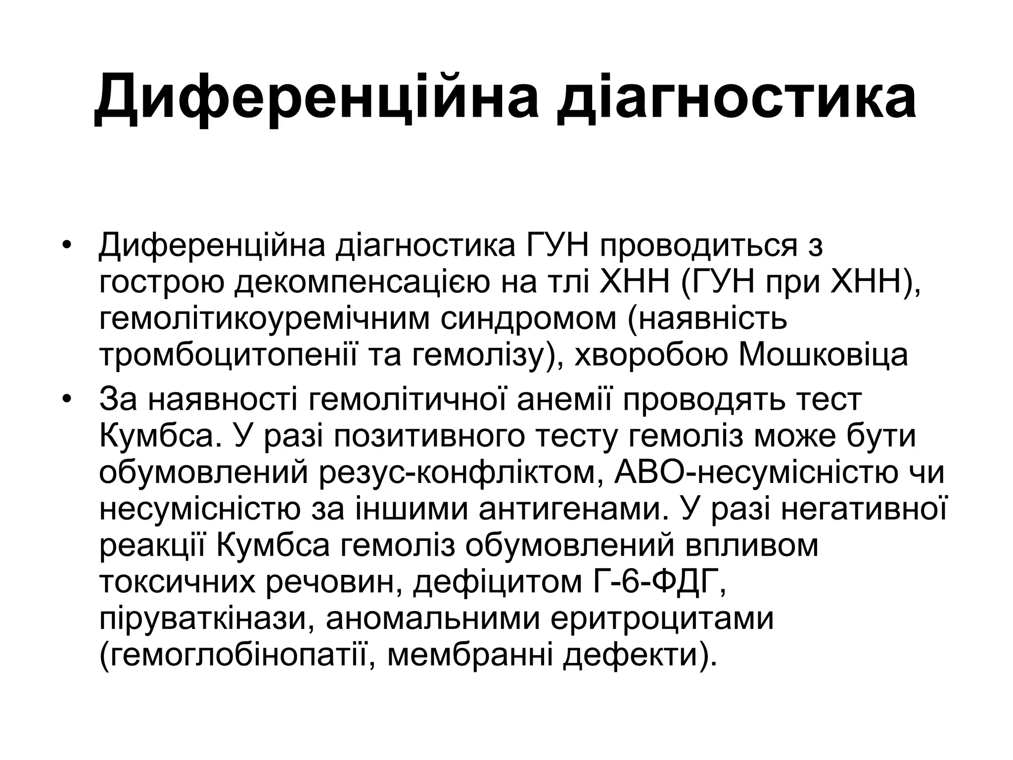 Диференційна діагностика
• Диференційна діагностика ГУН проводиться з
гострою декомпенсацією на тлі ХНН (ГУН при ХНН),
гемолітикоуремічним синдромом (наявність
тромбоцитопенії та гемолізу), хворобою Мошковіца
• За наявності гемолітичної анемії проводять тест
Кумбса. У разі позитивного тесту гемоліз може бути
обумовлений резус-конфліктом, АВО-несумісністю чи
несумісністю за іншими антигенами. У разі негативної
реакції Кумбса гемоліз обумовлений впливом
токсичних речовин, дефіцитом Г-6-ФДГ,
піруваткінази, аномальними еритроцитами
(гемоглобінопатії, мембранні дефекти).
 