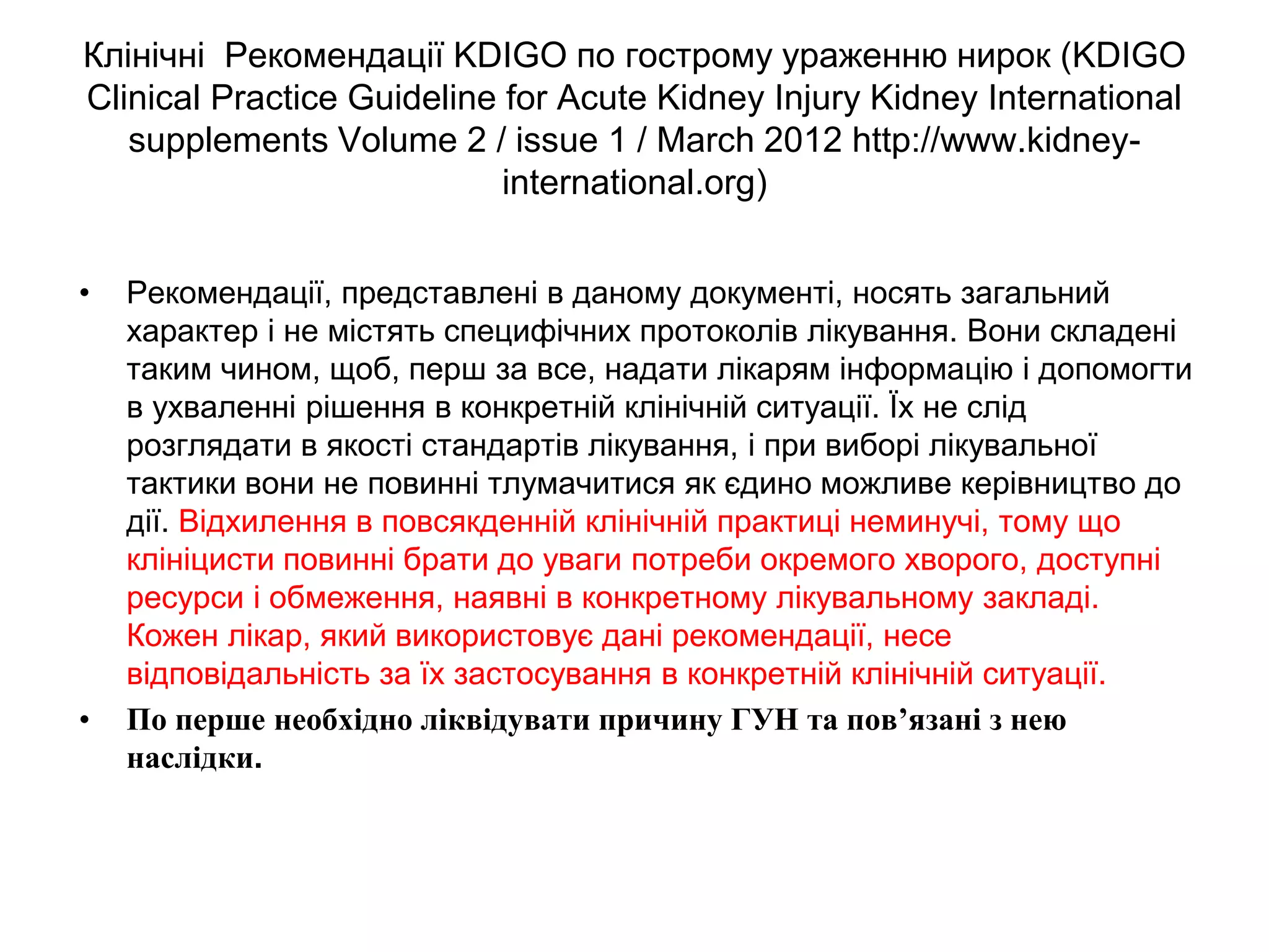 Клінічні Рекомендації KDIGO по гострому ураженню нирок (KDIGO
Clinical Practice Guideline for Acute Kidney Injury Kidney International
supplements Volume 2 / issue 1 / March 2012 http://www.kidney-
international.org)
• Рекомендації, представлені в даному документі, носять загальний
характер і не містять специфічних протоколів лікування. Вони складені
таким чином, щоб, перш за все, надати лікарям інформацію і допомогти
в ухваленні рішення в конкретній клінічній ситуації. Їх не слід
розглядати в якості стандартів лікування, і при виборі лікувальної
тактики вони не повинні тлумачитися як єдино можливе керівництво до
дії. Відхилення в повсякденній клінічній практиці неминучі, тому що
клініцисти повинні брати до уваги потреби окремого хворого, доступні
ресурси і обмеження, наявні в конкретному лікувальному закладі.
Кожен лікар, який використовує дані рекомендації, несе
відповідальність за їх застосування в конкретній клінічній ситуації.
• По перше необхідно ліквідувати причину ГУН та пов’язані з нею
наслідки.
 