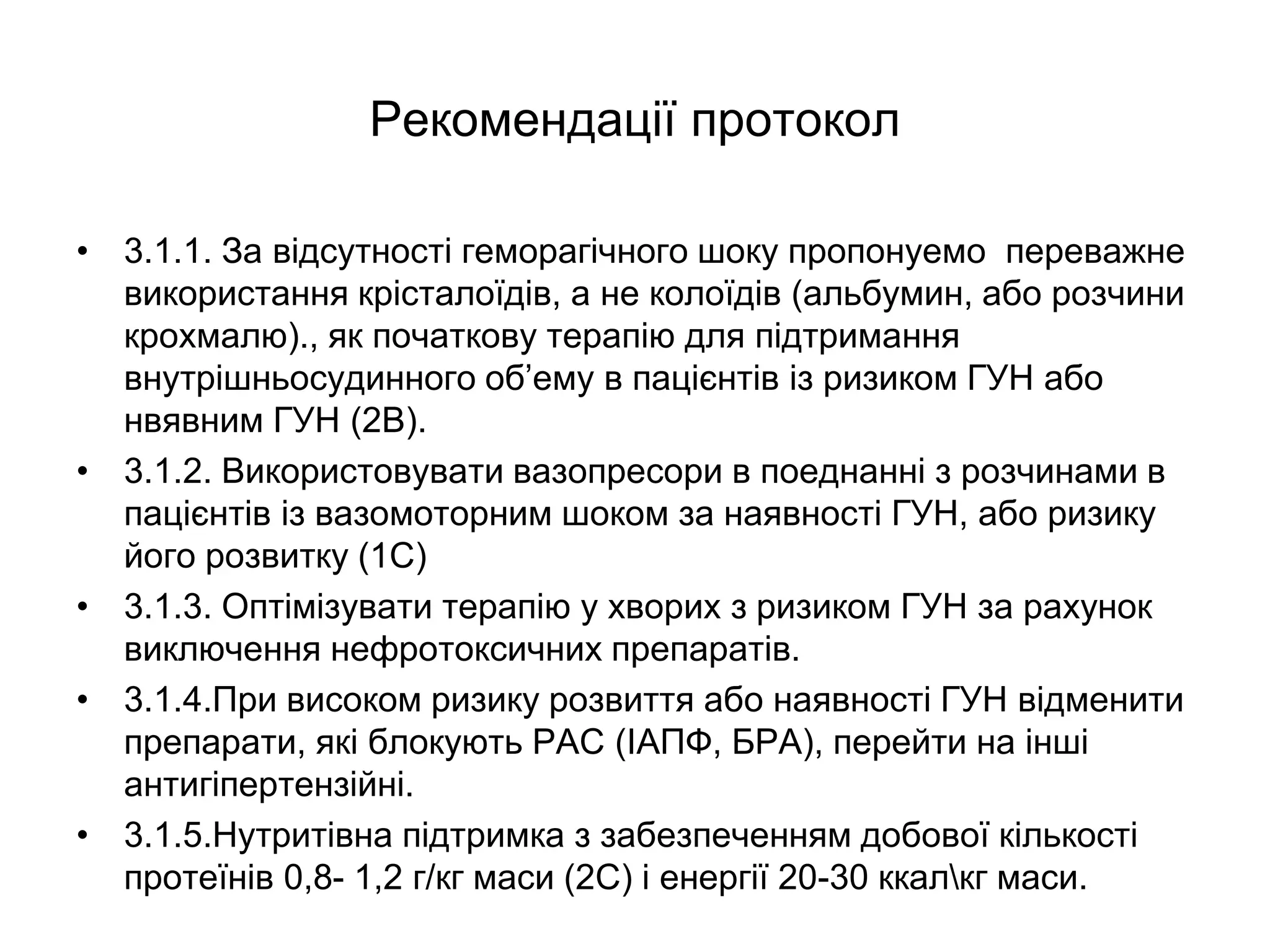 Рекомендації протокол
• 3.1.1. За відсутності геморагічного шоку пропонуемо переважне
використання крісталоїдів, а не колоїдів (альбумин, або розчини
крохмалю)., як початкову терапію для підтримання
внутрішньосудинного об’ему в пацієнтів із ризиком ГУН або
нвявним ГУН (2В).
• 3.1.2. Використовувати вазопресори в поеднанні з розчинами в
пацієнтів із вазомоторним шоком за наявності ГУН, або ризику
його розвитку (1С)
• 3.1.3. Оптімізувати терапію у хворих з ризиком ГУН за рахунок
виключення нефротоксичних препаратів.
• 3.1.4.При високом ризику розвиття або наявності ГУН відменити
препарати, які блокують РАС (ІАПФ, БРА), перейти на інші
антигіпертензійні.
• 3.1.5.Нутритівна підтримка з забезпеченням добової кількості
протеїнів 0,8- 1,2 г/кг маси (2С) і енергії 20-30 ккалкг маси.
 