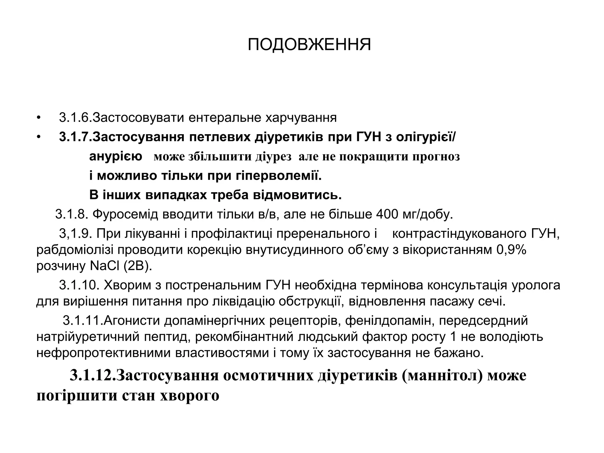 ПОДОВЖЕННЯ
• 3.1.6.Застосовувати ентеральне харчування
• 3.1.7.Застосування петлевих діуретиків при ГУН з олігурієї/
анурією може збільшити діурез але не покращити прогноз
і можливо тільки при гіперволемії.
В інших випадках треба відмовитись.
3.1.8. Фуросемід вводити тільки в/в, але не більше 400 мг/добу.
3,1.9. При лікуванні і профілактиці преренального і контрастіндукованого ГУН,
рабдоміолізі проводити корекцію внутисудинного об’єму з вікористанням 0,9%
розчину NaCl (2В).
3.1.10. Хворим з постренальним ГУН необхідна термінова консультація уролога
для вирішення питання про ліквідацію обструкції, відновлення пасажу сечі.
3.1.11.Агонисти допамінергічних рецепторів, фенілдопамін, передсердний
натрійуретичний пептид, рекомбінантний людський фактор росту 1 не володіють
нефропротективними властивостями і тому їх застосування не бажано.
3.1.12.Застосування осмотичних діуретиків (маннітол) може
погіршити стан хворого
 