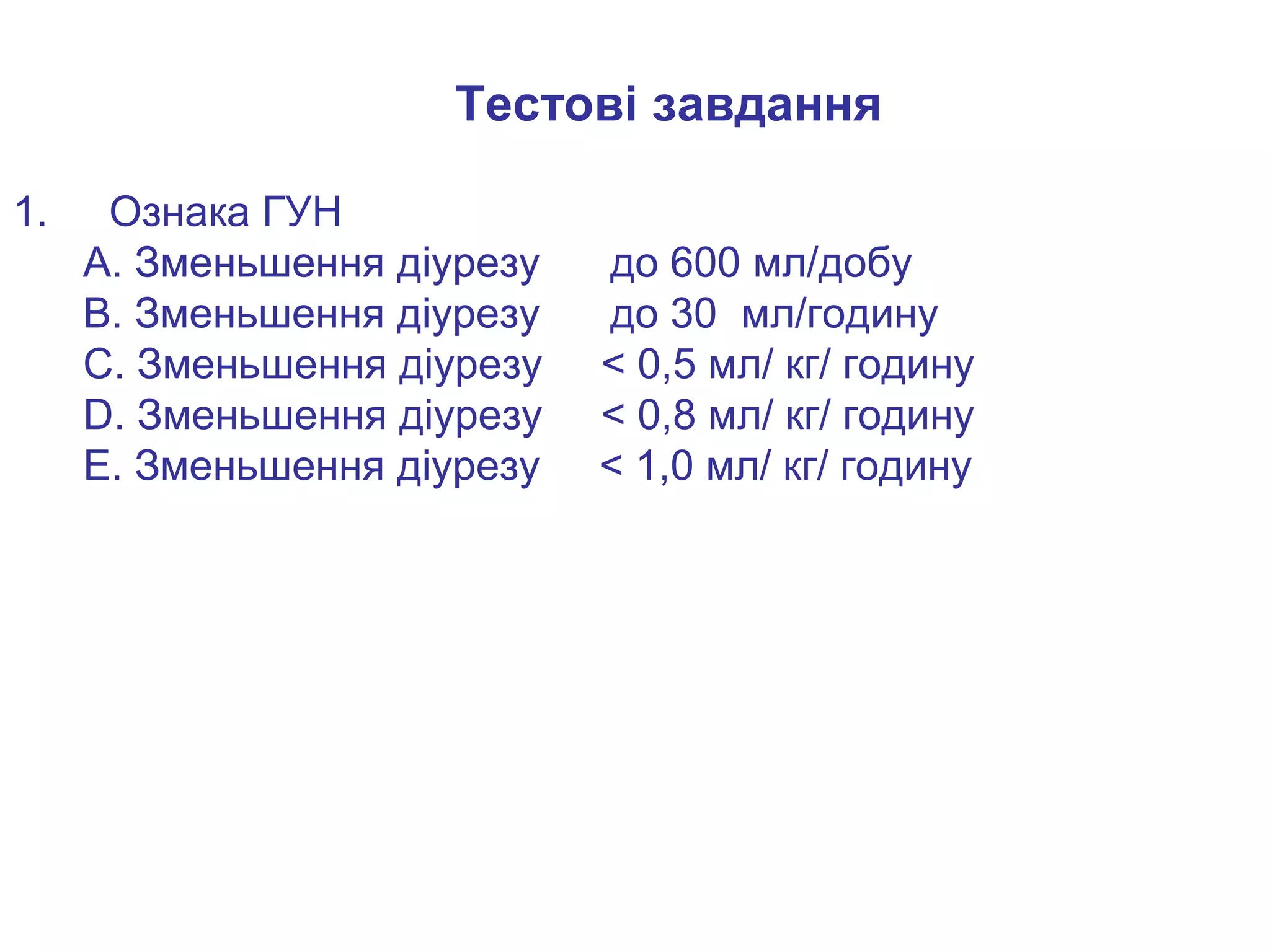 Тестові завдання
1. Ознака ГУН
А. Зменьшення діурезу до 600 мл/добу
В. Зменьшення діурезу до 30 мл/годину
С. Зменьшення діурезу < 0,5 мл/ кг/ годину
D. Зменьшення діурезу < 0,8 мл/ кг/ годину
E. Зменьшення діурезу < 1,0 мл/ кг/ годину
 
